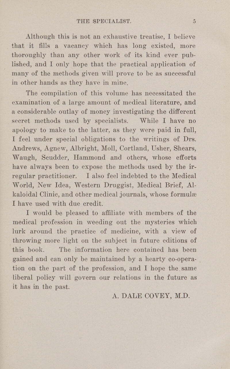 Although this is not an exhaustive treatise, I believe that it fills a vacancy which has long existed, more thoroughly than any other work of its kind ever pub- lished, and I only hope that the practical application of many of the methods given will prove to be as successful in other hands as they have in mine. The compilation of this volume has necessitated the examination of a large amount of medical literature, and a considerable outlay of money investigating the different secret methods used by specialists. While I have no apology to make to the latter, as they were paid in full, I feel under special obligations to the writings of Drs. Andrews, Agnew, Albright, Moll, Cortland, Usher, Shears, Waugh, Scudder, Hammond and others, whose efforts have always been to expose the methods used by the ir- regular practitioner. I also feel indebted to the Medical World, New Idea, Western Druggist, Medical Brief, AI- kaloida] Clinic, and other medical journals, whose formule I have used with due credit. I would be pleased to affiliate with members of the medical profession in weeding out the mysteries which lurk around the practice of medicine, with a view of throwing more light on the subject in future editions of this book. The information here contained has been gained and can only be maintained by a hearty co-opera- tion on the part of the profession, and I hope the same liberal policy will govern our relations in the future as it has in the past.