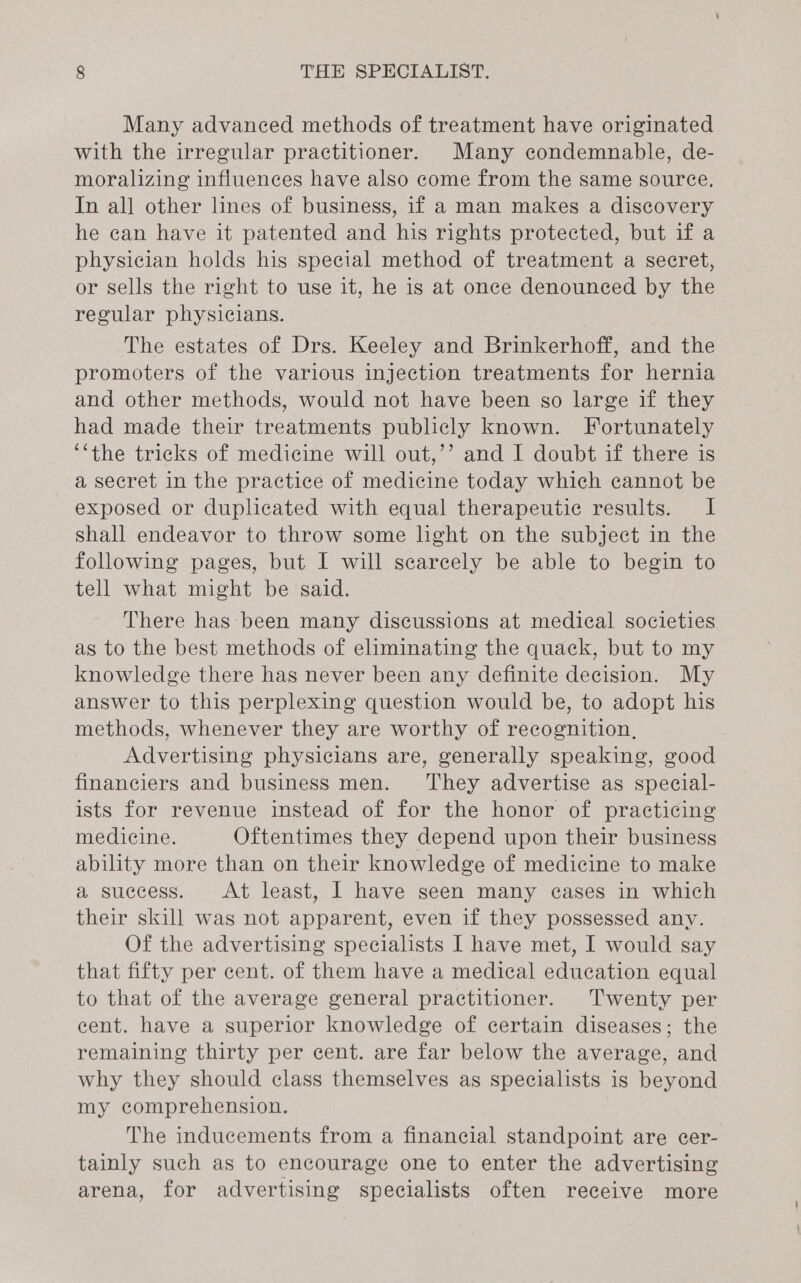 Many advanced methods of treatment have originated with the irregular practitioner. Many condemnable, de- moralizing influences have also come from the same source. In all other lines of business, if a man makes a discovery he can have it patented and his rights protected, but if a physician holds his special method of treatment a secret, or sells the right to use it, he is at once denounced by the regular physicians. The estates of Drs. Keeley and Brinkerhoff, and the promoters of the various injection treatments for hernia and other methods, would not have been so large if they had made their treatments publicly known. Fortunately ‘‘the tricks of medicine will out,’’ and I doubt if there is a secret in the practice of medicine today which cannot be exposed or duplicated with equal therapeutic results. I shall endeavor to throw some light on the subject in the following pages, but I will scarcely be able to begin to tell what might be said. There has been many discussions at medical societies as to the best methods of eliminating the quack, but to my knowledge there has never been any definite decision. My answer to this perplexing question would be, to adopt his methods, whenever they are worthy of recognition, Advertising physicians are, generally speaking, good financiers and business men. ‘They advertise as special- ists for revenue instead of for the honor of practicing medicine. Oftentimes they depend upon their business ability more than on their knowledge of medicine to make a success. At least, I have seen many cases in which their skill was not apparent, even if they possessed any. Of the advertising specialists I have met, I would say that fifty per cent. of them have a medical education equal to that of the average general practitioner. Twenty per cent. have a superior knowledge of certain diseases; the remaining thirty per cent. are far below the average, and why they should class themselves as specialists is beyond my comprehension. The inducements from a financial standpoint are ecer- tainly such as to encourage one to enter the advertising arena, for advertising specialists often receive more