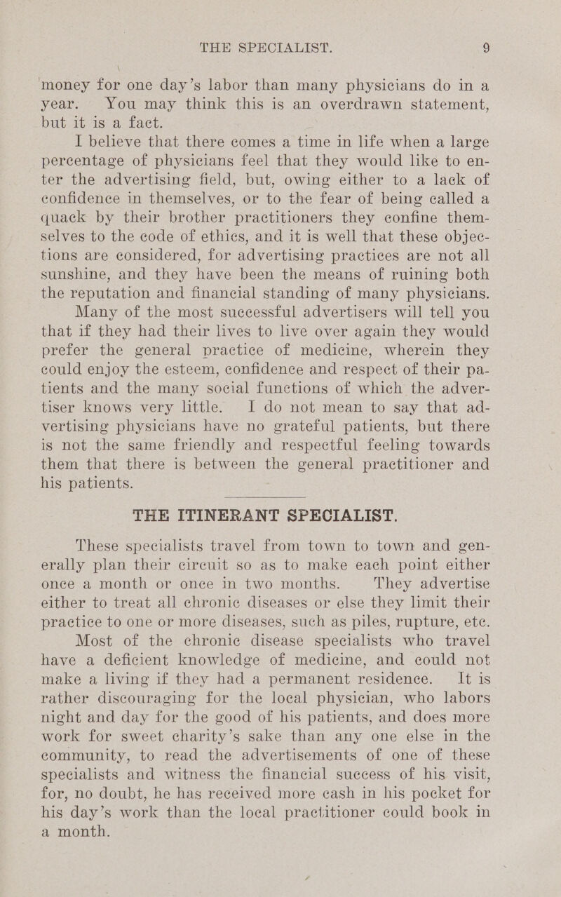 ! money for one day’s labor than many physicians do in a year. You may think this is an overdrawn statement, but it is a fact. I believe that there comes a time in life when a large percentage of physicians feel that they would like to en- ter the advertising field, but, owing either to a lack of confidence in themselves, or to the fear of being called a quack by their brother practitioners they confine them- selves to the code of ethics, and it is well that these objec- tions are considered, for advertising practices are not all sunshine, and they have been the means of ruining both the reputation and financial standing of many physicians. Many of the most successful advertisers will tell you that if they had their lives to live over again they would prefer the general practice of medicine, wherein they could enjoy the esteem, confidence and respect of their pa- tients and the many social functions of which the adver- tiser knows very little. I do not mean to say that ad- vertising physicians have no grateful patients, but there is not the same friendly and respectful feeling towards them that there is between the general practitioner and his patients. THE ITINERANT SPECIALIST. These specialists travel from town to town and gen- erally plan their circuit so as to make each point either once a month or once in two months. They advertise either to treat all chronic diseases or else they limit their practice to one or more diseases, such as piles, rupture, ete. Most of the chronic disease specialists who travel have a deficient knowledge of medicine, and could not make a living if they had a permanent residence. It is rather discouraging for the local physician, who labors night and day for the good of his patients, and does more work for sweet charity’s sake than any one else in the community, to read the advertisements of one of these specialists and witness the financial success of his visit, for, no doubt, he has received more cash in his pocket for his day’s work than the local practitioner could book in a month.