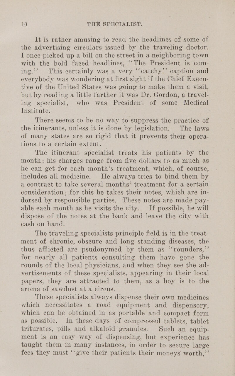 It is rather amusing to read the headlines of some of the advertising circulars issued by the traveling doctor. I once picked up a bill on the street in a neighboring town with the bold faced headlines, ‘‘The President is com- ing.’’ This certainly was a very ‘‘catchy’’ caption and everybody was wondering at first sight if the Chief Execu- tive of the United States was going to make them a visit, but by reading a little farther it was Dr. Gordon, a travel- ing specialist, who was President of some Medical Institute. There seems to be no way to suppress the practice of the itinerants, unless it 1s done by legislation. The laws of many states are so rigid that it prevents their opera- tions to a certain extent. The itinerant specialist treats his patients by the month; his charges range from five dollars to as much as he can get for each month’s treatment, which, of course, includes all medicine. He always tries to bind them by a contract to take several months’ treatment for a certain consideration ; for this he takes their notes, which are in- dorsed by responsible parties. These notes are made pay- able each month as he visits the city. If possible, he will dispose of the notes at the bank and leave the city with cash on hand. The traveling specialists principle field is in the treat- ment of chronic, obscure and long standing diseases, the thus afflicted are psudonymed by them as ‘‘rounders,’’ for nearly all patients consulting them have gone the rounds of the local physicians, and when they see the ad- vertisements of these specialists, appearing in their local papers, they are attracted to them, as a boy is to the aroma of sawdust at a circus. These specialists always dispense their own medicines which necessitates a road equipment and dispensory, which can be obtained in as portable and compact form as possible. In these days of compressed tablets, tablet triturates, pills and alkaloid granules. Such an equip- ment is an easy way of dispensing, but experience has taught them in many instances, in order to secure large fees they must ‘‘give their patients their moneys worth,’’