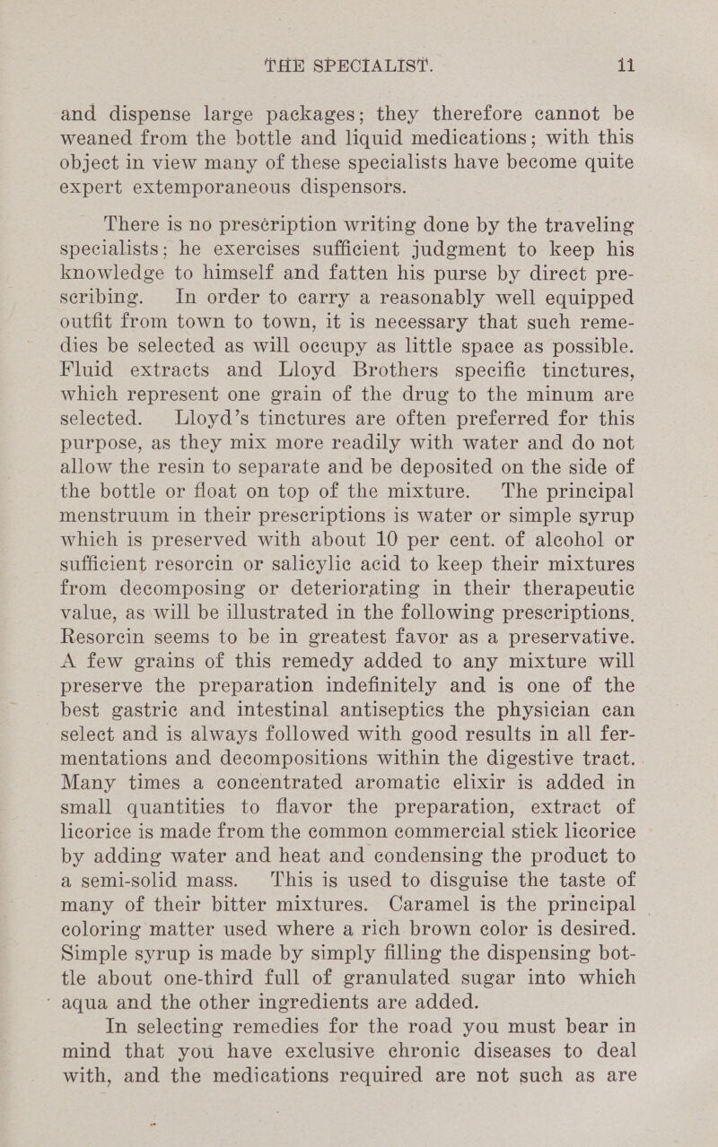 and dispense large packages; they therefore cannot be weaned from the bottle and liquid medications; with this object in view many of these specialists have become quite expert extemporaneous dispensors. There is no pres¢ription writing done by the traveling | specialists; he exercises sufficient judgment to keep his knowledge to himself and fatten his purse by direct pre- scribing. In order to carry a reasonably well equipped outfit from town to town, it is necessary that such reme- dies be selected as will occupy as little space as possible. Fluid extracts and Lloyd Brothers specific tinctures, which represent one grain of the drug to the minum are selected. Lloyd’s tinctures are often preferred for this purpose, as they mix more readily with water and do not allow the resin to separate and be deposited on the side of the bottle or float on top of the mixture. The principal menstruum in their prescriptions is water or simple syrup which is preserved with about 10 per cent. of alcohol or sufficient resorein or salicylic acid to keep their mixtures from decomposing or deteriorating in their therapeutic value, as will be illustrated in the following prescriptions, Resorcin seems to be in greatest favor as a preservative. A few grains of this remedy added to any mixture will preserve the preparation indefinitely and is one of the best gastric and intestinal antiseptics the physician can select and is always followed with good results in all fer- mentations and decompositions within the digestive tract. Many times a concentrated aromatic elixir is added in small quantities to flavor the preparation, extract of licorice is made from the common commercial stick licorice by adding water and heat and condensing the product to a semi-solid mass. This is used to disguise the taste of many of their bitter mixtures. Caramel is the principal | coloring matter used where a rich brown color is desired. Simple syrup is made by simply filling the dispensing bot- tle about one-third full of granulated sugar into which ‘ aqua and the other ingredients are added. In selecting remedies for the road you must bear in mind that you have exclusive chronic diseases to deal with, and the medications required are not such as are