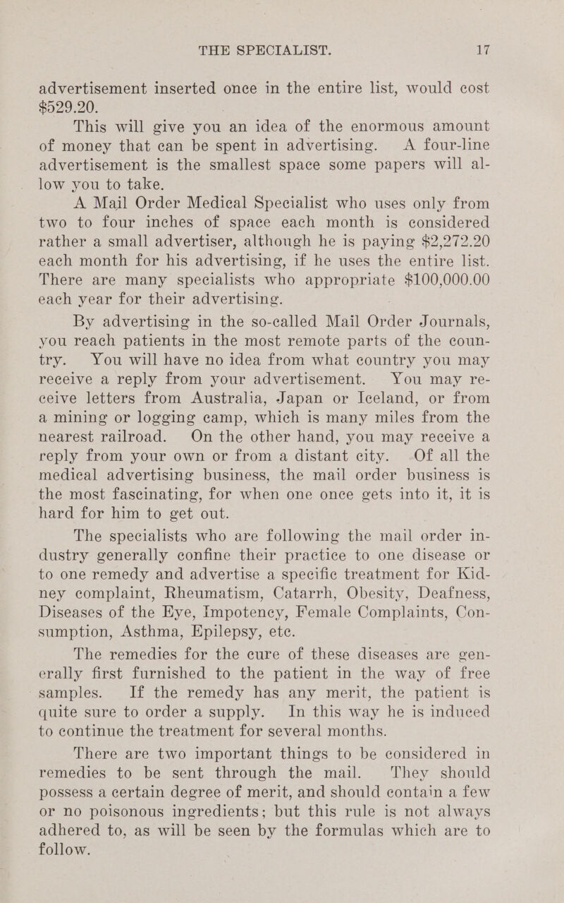 advertisement inserted once in the entire list, would cost $529.20. This will give you an idea of the enormous amount of money that can be spent in advertising. A four-line advertisement is the smallest space some papers will al- low you to take. A Mail Order Medical Specialist who uses only from two to four inches of space each month is considered rather a small advertiser, although he is paying $2,272.20 each month for his advertising, if he uses the entire list. There are many specialists who appropriate $100,000.00 each year for their advertising. By advertising in the so-called Mail oa Journals, you reach patients in the most remote parts of the coun- try. You will have no idea from what country you may receive a reply from your advertisement. You may re- ceive letters from Australia, Japan or Iceland, or from a mining or logging camp, which is many miles from the nearest railroad. On the other hand, you may receive a reply from your own or from a distant city. -Of all the medical advertising business, the mail order business is the most fascinating, for when one once gets into it, It is hard for him to get out. The specialists who are following the mail order in- dustry generally confine their practice to one disease or to one remedy and advertise a specific treatment for Kid- ney complaint, Rheumatism, Catarrh, Obesity, Deafness, Diseases of the Eye, Impotency, Female Complaints, Con- sumption, Asthma, Epilepsy, ete. The remedies for the cure of these diseases are gen- erally first furnished to the patient in the way of free samples. If the remedy has any merit, the patient is quite sure to order a supply. In this way he is induced to continue the treatment for several months. There are two important things to be considered in remedies to be sent through the mail. They should possess a certain degree of merit, and should contain a few or no poisonous ingredients; but this rule is not always adhered to, as will be seen by the formulas which are to follow.