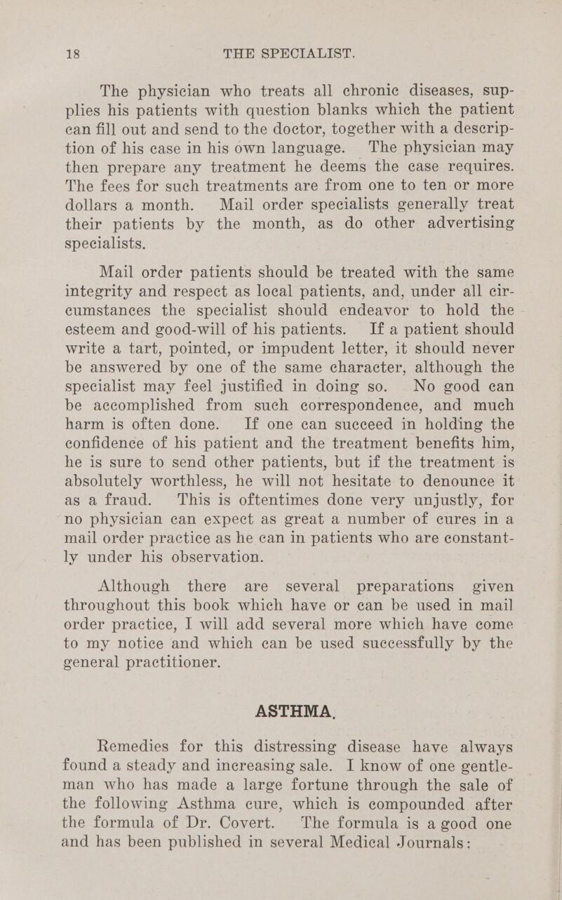 The physician who treats all chronic diseases, sup- plies his patients with question blanks which the patient can fill out and send to the doctor, together with a descrip- tion of his case in his own language. The physician may then prepare any treatment he deems the case requires. The fees for such treatments are from one to ten or more dollars a month. Mail order specialists generally treat their patients by the month, as do other advertising specialists. Mail order patients should be treated with the same integrity and respect as local patients, and, under all cir- cumstances the specialist should endeavor to hold the - esteem and good-will of his patients. Ifa patient should write a tart, pointed, or impudent letter, it should never be answered by one of the same character, although the specialist may feel justified in doing so. No good can be accomplished from such correspondence, and much harm is often done. If one can succeed in holding the confidence of his patient and the treatment benefits him, he is sure to send other patients, but if the treatment is absolutely worthless, he will not hesitate to denounce it as a fraud. ‘This is oftentimes done very unjustly, for ‘no physician can expect as great a number of cures in a mail order practice as he can in patients who are constant- ly under his observation. Although there are several preparations given throughout this book which have or can be used in mail order practice, I will add several more which have come to my notice and which can be used successfully by the general practitioner. ASTHMA, Remedies for this distressing disease have always found a steady and increasing sale. I know of one gentle- man who has made a large fortune through the sale of the following Asthma cure, which is compounded after the formula of Dr. Covert. The formula is a good one and has been published in several Medical Journals: