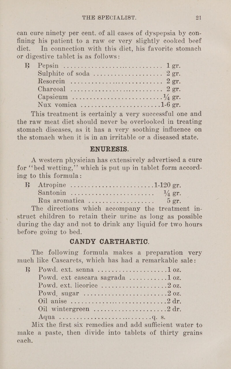 can cure ninety per cent. of all cases of dyspepsia by con- fining his patient to a raw or very slightly cooked beef diet. In connection with this diet, his favorite stomach or digestive tablet is as follows: jee a0 NUS Ny et Sages Bef ON ga A ici ier, DubpniterOr COd arcs Pos Ola ka 2 er. TCO OOF Thee Aen Cee aeiere A Ne SGN ROR par ee 2 er. Cr ieaae Ovals ornare Acces tee tases Cet Fateh Wey ante as, E 2 oT: CamstCiM ner ayes a habree ean Hae ees If er. IN Wiese) VOU C Se AG ae ec ee ale neal ns alee sears 1-6 gr. This treatment is certainly a very successful one and the raw meat diet should never be overlooked in treating stomach diseases, as it has a very soothing influence on the stomach when it is in an irritable or a diseased state. ENURESIS. A western physician has extensively advertised a cure for ‘‘bed wetting,’’ which is put up in tablet form accord- ing to this formula: Hipemee VO PIN Coho: ates an tote a otis pease gers 1-120 er. DaMIbO Lance Cx iratiato store Nea ae Oe if er. UUIS MAT OMIA IGA ocr, wk soicec oe ee ee D or. The directions which accompany the treatment in- struct children to retain their urine as long as possible during the day and not to drink any liquid for two hours before going to bed. CANDY CARTHARTIC. The following formula makes a preparation very much like Casearets, which has had a remarkable sale: sys ee ONC eO el CCIM or nee, er eet tt a 102. Powd.~ext.cascara sacrade 0.455 2. 1 oz. POWs @ Stier ILC ORNEG2G) hy oP hued Guaie S oe ees 2:02. EE ONGC SOUOURS pausztn ae walle om ae ots eaks hoe la he 2 OZ. Ailes PHATE e kee pert wage wale Ur pra Meira Gabe a iran 2dr, Onl vai SOR OVC CMe ais ats we Siar ee 2 dr. PAMVA Lagat tied Ss Be esd eastgutan ative pataisesala shen (Oe Mix the first six remedies and add sufficient water to make a paste, then divide into tablets of thirty grains each.