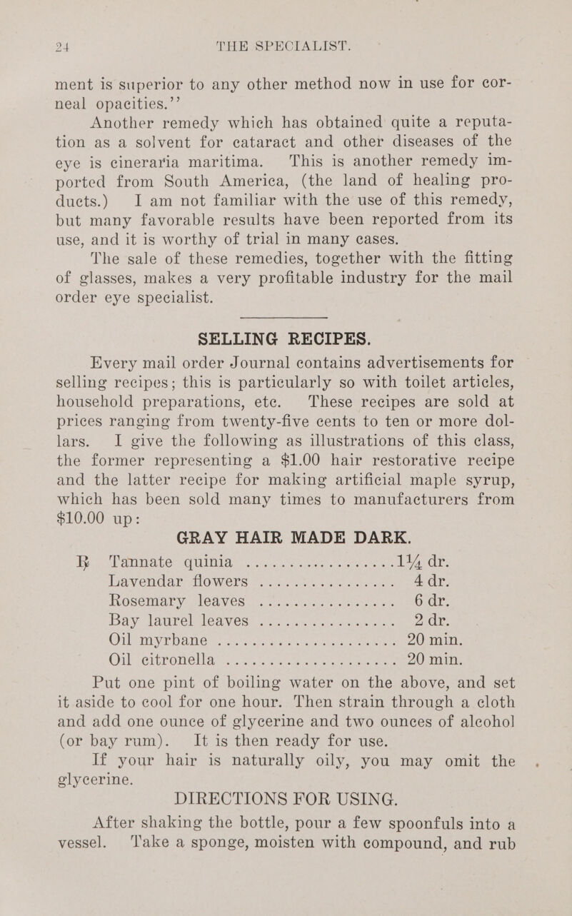 ment is superior to any other method now in use for cor- neal opacities.’’ Another remedy which has obtained quite a reputa- tion as a solvent for cataract and other diseases of the eye is cineraria maritima. This is another remedy 1m- ported from South America, (the land of healing pro- ducts.) I am not familiar with the use of this remedy, but many favorable results have been reported from its use, and it is worthy of trial in many eases. The sale of these remedies, together with the fitting of glasses, makes a very profitable industry for the mail order eye specialist. SELLING RECIPES. Every mail order Journal contains advertisements for selling recipes; this is particularly so with toilet articles, household preparations, ete. These recipes are sold at prices ranging from twenty-five cents to ten or more dol- lars. I give the following as illustrations of this class, the former representing a $1.00 hair restorative recipe and the latter recipe for making artificial maple syrup, which has been sold many times to manufacturers from $10.00 up: GRAY HAIR MADE DARK. Ay oe ahi ber We MIAME eo eo, Carrere eer 114 dr. Tranvemdaie OWENS © 1c 2 ee, «ca phe cere 4 dr. IOSENIALY) SlOdWeS&lt;, ca. tsoe eer 6 dy. Bay 1dgrel leaves: Ave tacncs acne se 2 dr. OU SP OMe: Ss Ge ais anes ee 20 min. Onl Seibronel lav. &lt;. te * tae erence ma nemenens 20 min. Put one pint of boiling water on the above, and set it aside to cool for one hour. Then strain through a cloth and add one ounce of glycerine and two ounees of alcohol (or bay rum). It is then ready for use. If your hair is naturally oily, you may omit the olycerine. DIRECTIONS FOR USING. After shaking the bottle, pour a few spoonfuls into a vessel. ‘Take a sponge, moisten with compound, and rub