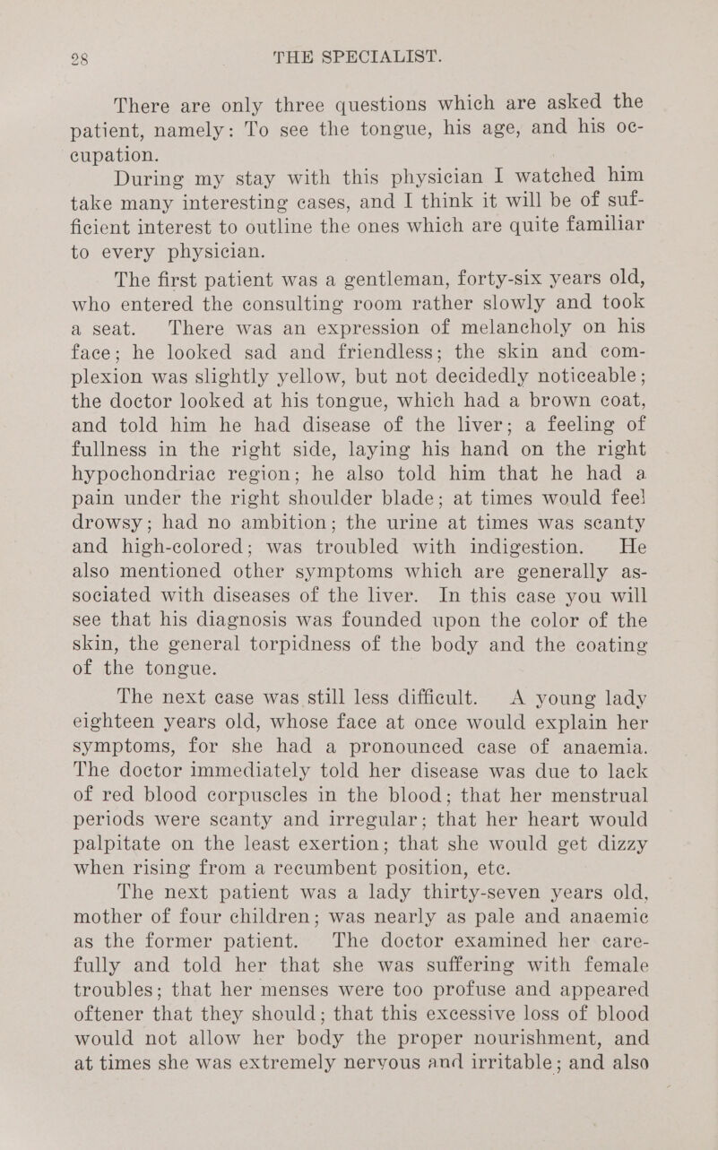 There are only three questions which are asked the patient, namely: To see the tongue, his age, and his o0c- eupation. During my stay with this physician I watched him take many interesting cases, and I think it will be of suf- ficient interest to outline the ones which are quite familiar to every physician. The first patient was a gentleman, forty-six years old, who entered the consulting room rather slowly and took a seat. There was an expression of melancholy on his face; he looked sad and friendless; the skin and com- plexion was slightly yellow, but not decidedly noticeable; the doctor looked at his tongue, which had a brown coat, and told him he had disease of the liver; a feeling of fullness in the right side, laying his hand on the right hypochondriae region; he also told him that he had a pain under the right shoulder blade; at times would fee! drowsy; had no ambition; the urine at times was scanty and high-colored; was troubled with indigestion. He also mentioned other symptoms which are generally as- sociated with diseases of the liver. In this case you will see that his diagnosis was founded upon the color of the skin, the general torpidness of the body and the coating of the tongue. The next case was still less difficult. A young lady eighteen years old, whose face at once would explain her symptoms, for she had a pronounced case of anaemia. The doctor immediately told her disease was due to lack of red blood corpuscles in the blood; that her menstrual periods were scanty and irregular; that her heart would palpitate on the least exertion; that she would get dizzy when rising from a recumbent position, ete. The next patient was a lady thirty-seven years old, mother of four children; was nearly as pale and anaemic as the former patient. The doctor examined her ecare- fully and told her that she was suffering with female troubles; that her menses were too profuse and appeared oftener that they should; that this excessive loss of blood would not allow her body the proper nourishment, and at times she was extremely nervous and irritable; and also