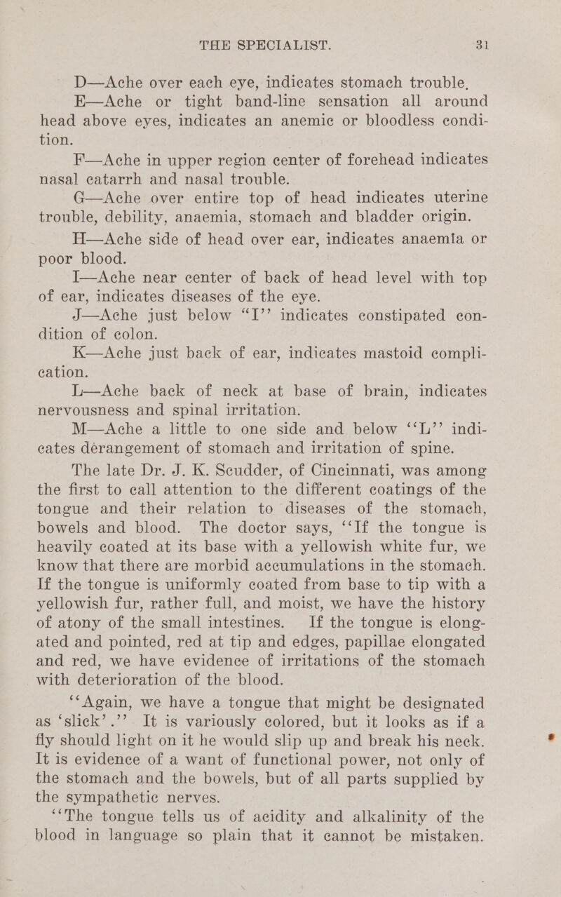 D—Ache over each eye, indicates stomach trouble. E—Ache or tight band-line sensation all around head above eyes, indicates an anemic or bloodless condi- tion. F—Ache in upper region center of forehead indicates nasal ecatarrh and nasal trouble. G—Ache over entire top of head indicates uterine trouble, debility, anaemia, stomach and bladder origin. H—Ache side of head over ear, indicates anaemia or poor blood. I—Ache near center of back of head level with top of ear, indicates diseases of the eye. J—Ache just below “I’’ indicates constipated con- dition of colon. K—Ache just back of ear, indicates mastoid compli- cation. L—Ache back of neck at base of brain, indicates nervousness and spinal irritation. M—Ache a little to one side and below ‘‘L’’ indi- eates derangement of stomach and irritation of spine. The late Dr. J. K. Scudder, of Cincinnati, was among the first to call attention to the different coatings of the tongue and their relation to diseases of the stomach, bowels and blood. The doctor says, “‘If the tongue is heavily coated at its base with a yellowish white fur, we know that there are morbid accumulations in the stomach. If the tongue is uniformly coated from base to tip with a yellowish fur, rather full, and moist, we have the history of atony of the small intestines. If the tongue is elong- ated and pointed, red at tip and edges, papillae elongated and red, we have evidence of irritations of the stomach with deterioration of the blood. ‘‘Again, we have a tongue that might be designated as ‘slick’.’’ It is variously colored, but it looks as if a fly should light on it he would slip up and break his neck. It is evidence of a want of functional power, not only of the stomach and the bowels, but of all parts supplied by the sympathetic nerves. ‘“The tongue tells us of acidity and alkalinity of the blood in language so plain that it cannot be mistaken.