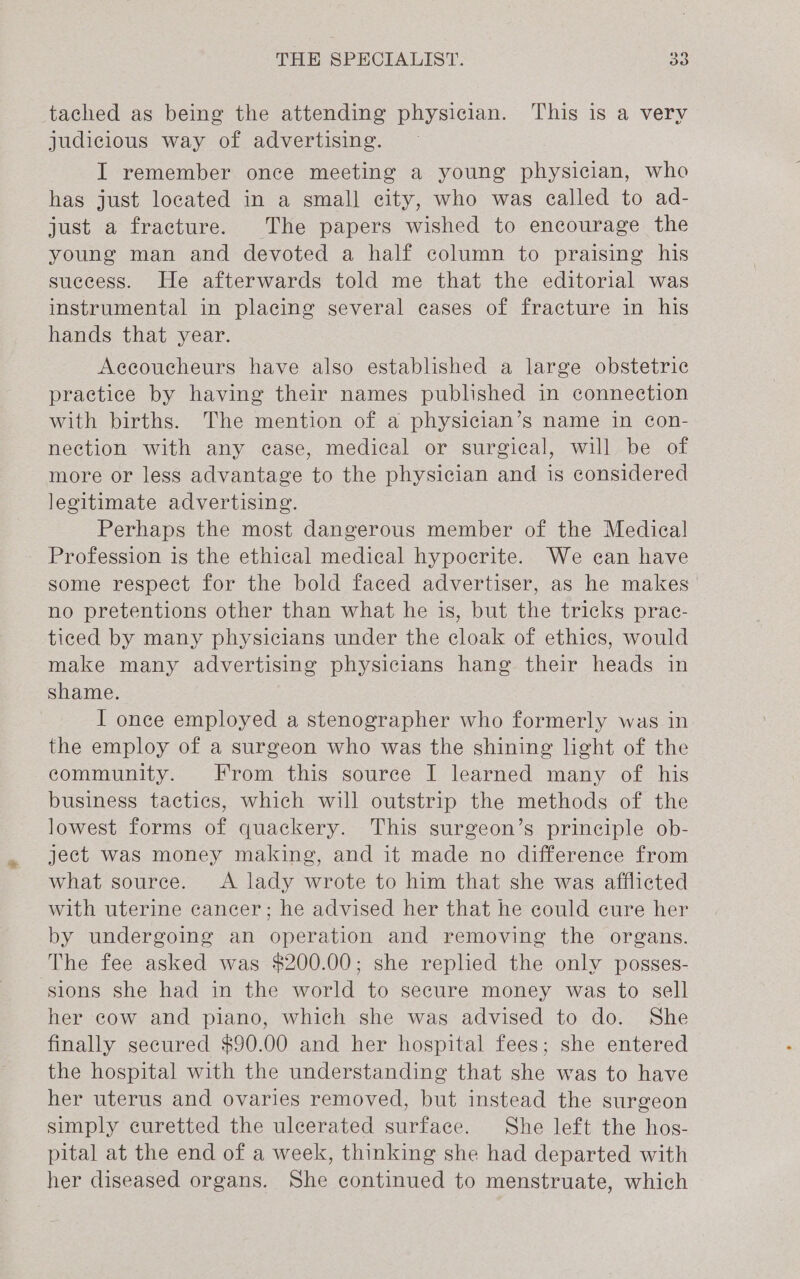 tached as being the attending physician. This is a very judicious way of advertising. I remember once meeting a young physician, who has just located in a small city, who was ealled to ad- just a fracture. The papers wished to encourage the young man and devoted a half column to praising his success. He afterwards told me that the editorial was instrumental in placing several cases of fracture in his hands that year. Aceoucheurs have also established a large obstetric practice by having their names published in connection with births. The mention of a physician’s name in con- nection with any case, medical or surgical, will be of more or less advantage to the physician and is considered legitimate advertising. Perhaps the most dangerous member of the Medica! Profession is the ethical medical hypocrite. We can have some respect for the bold faced advertiser, as he makes’ no pretentions other than what he is, but the tricks prac- ticed by many physicians under the cloak of ethics, would make many advertising physicians hang their heads in shame. I once employed a stenographer who formerly was in the employ of a surgeon who was the shining light of the community. From this source I learned many of his business tactics, which will outstrip the methods of the lowest forms of quackery. This surgeon’s principle ob- ject was money making, and it made no difference from what source. &lt;A lady wrote to him that she was afflicted with uterine cancer; he advised her that he could cure her by undergoing an operation and removing the organs. The fee asked was $200.00; she replied the only posses- sions she had in the world to secure money was to sell her cow and piano, which she was advised to do. She finally secured $90.00 and her hospital fees; she entered the hospital with the understanding that she was to have her uterus and ovaries removed, but instead the surgeon simply euretted the ulcerated surface. She left the hos- pital at the end of a week, thinking she had departed with her diseased organs. She continued to menstruate, which