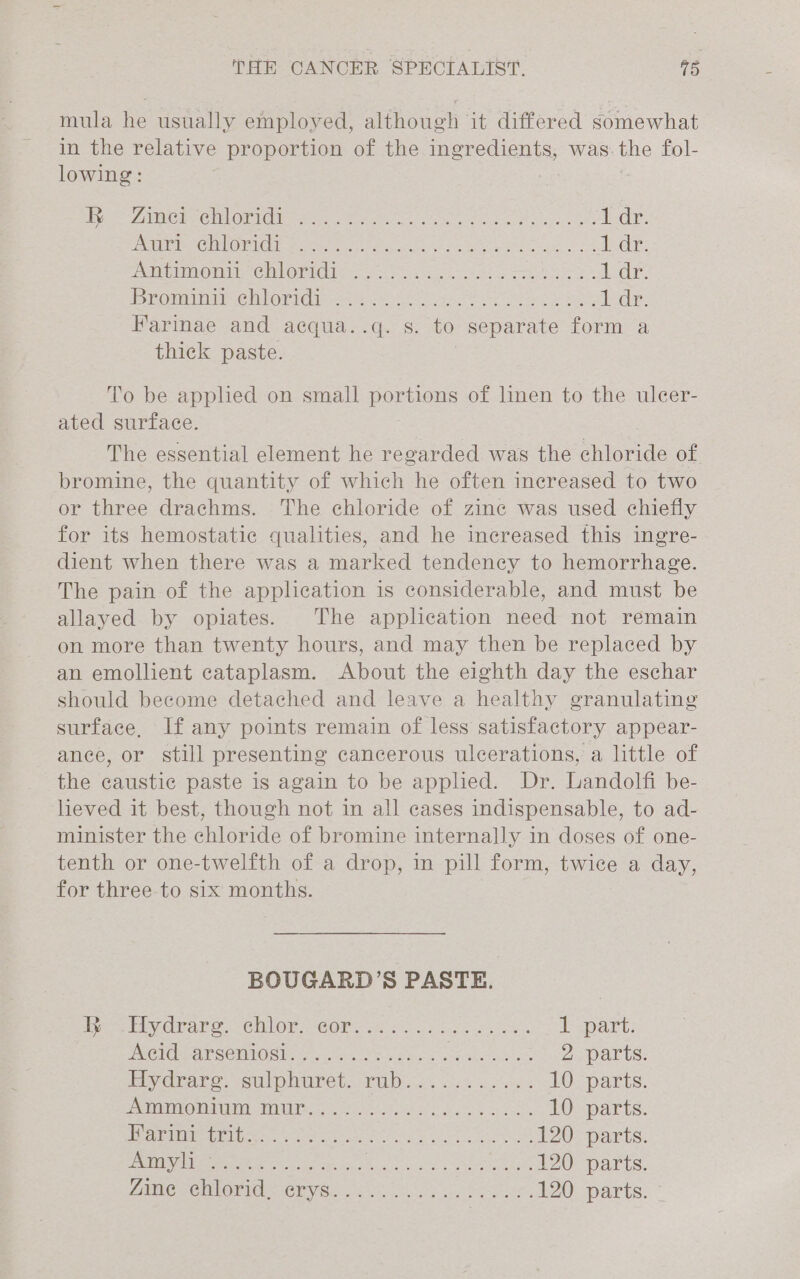 mula he usually employed, although it differed somewhat in the relative proportion of the ingredients, was. Bhe fol- lowing: Ey Ch CMlOr iG ine Me eng op ene ete es 1 dr. PME MCE eet Aer en te oe eae ed ey: FA MOMS Cll OF HOLE os. &lt;a as cess ee tedr Bromide Oris ae oe ee oh ey ia eS ha heckie Farinae and acqua..q. s. to separate form a thick paste. To be apphed on small portions of linen to the ulcer- ated surface. The essential element he regarded was the ene of bromine, the quantity of which he often increased to two or three drachms. The chloride of zinc was used chiefly for its hemostatic qualities, and he increased this ingre- dient when there was a marked tendency to hemorrhage. The pain of the application is considerable, and must be allayed by opiates. The application need not remain on more than twenty hours, and may then be replaced by an emollient cataplasm. About the eighth day the eschar should become detached and leave a healthy granulating surface, If any points remain of less satisfactory appear- ance, or still presenting cancerous ulcerations, a little of the caustic paste is again to be apphed. Dr. Landolfi be- lieved it best, though not in all cases indispensable, to ad- minister the chloride of bromine internally in doses of one- tenth or one-twelfth of a drop, in pill form, twice a day, for three to six months. BOUGARD’S PASTE. dpe Ly rare. -CUNON COR We ey ics ote es 1 part. PRONE SOOTOG lass Je, Ae Saat e os shee 2 parts. Ely draco. sul pluret. PUD. ces se oa 10 parts. ELNeMA YA -MIPHS. “Yo. Sey chaos dee Look 10 parts. EDITS, Ser To paola eee ae ce a eg 120 parts. DUG Me ee Te re oan is Retina asi ie enid 120 parts. Ze CUMNOV IE GEV Oe ss, gene 120 parts.