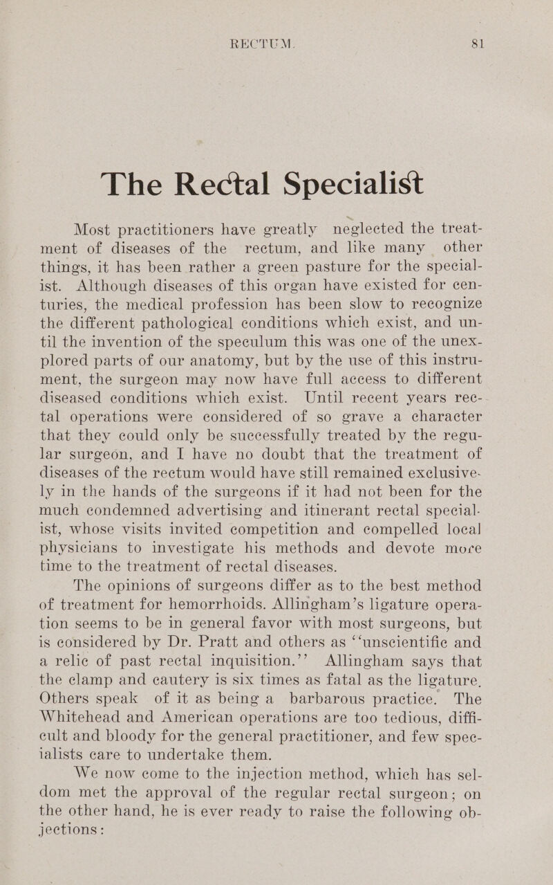 The Rectal Specialist Most practitioners have greatly neglected the treat- ment of diseases of the rectum, and like many other things, it has been rather a green pasture for the special- ist. Although diseases of this organ have existed for cen- turies, the medical profession has been slow to recognize the different pathological conditions which exist, and un- til the invention of the speculum this was one of the unex- plored parts of our anatomy, but by the use of this instru- ment, the surgeon may now have full access to different diseased conditions which exist. Until recent years rec- tal operations were considered of so grave a character that they could only be successfully treated by the regu- lar surgeon, and I have no doubt that the treatment of diseases of the rectum would have still remained exclusive- ly in the hands of the surgeons if it had not been for the much condemned advertising and itinerant rectal special- ist, whose visits invited competition and compelled local physicians to investigate his methods and devote more time to the treatment of rectal diseases. The opinions of surgeons differ as to the best method of treatment for hemorrhoids. Allingham’s ligature opera- tion seems to be in general favor with most surgeons, but is considered by Dr. Pratt and others as ‘‘unscientifie and a relic of past rectal inquisition.’’ Allingham says that the clamp and cautery is six times as fatal as the ligature, Others speak of it as being a barbarous practice. The Whitehead and American operations are too tedious, diffi- eult and bloody for the general practitioner, and few spec- ialists care to undertake them. We now come to the injection method, which has sel- dom met the approval of the regular rectal surgeon; on the other hand, he is ever ready to raise the following ob- jections: