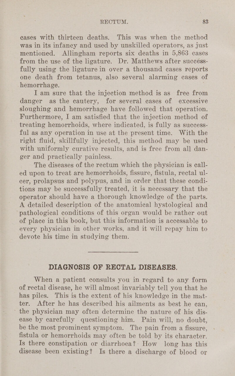 cases with thirteen deaths. This was when the method was in its infancy and used by unskilled operators, as just mentioned. Allingham reports six deaths in 5,863 cases from the use of the ligature. Dr. Matthews after success- fully using the ligature in over a thousand cases reports one death from tetanus, also several alarming cases of hemorrhage. . I am sure that the injection method is as free from danger as the cautery, for several cases of excessive sloughing and hemorrhage have followed that operation. Furthermore, I am satisfied that the injection method of treating hemorrhoids, where indicated, is fully as suecess- ful as any operation in use at the present time. With the right fluid, skillfully injected, this method may be used with uniformly curative results, and is free from all dan- ger and practically painless. The diseases of the rectum which the physician is eall- ed upon to treat are hemorrhoids, fissure, fistula, rectal ul- eer, prolapsus and polypus, and in order that these condi- tions may be successfully treated, it is necessary that the operator should have a thorough knowledge of the parts. A detailed description of the anatomical hystological and pathological conditions of this organ would be rather out of place in this book, but this information is accessable to every physician in other works, and it will repay him to devote his time in studying them. DIAGNOSIS OF RECTAL DISEASES. When a patient consults you in regard to any form of rectal disease, he will almost invariably tell you that he has piles. This is the extent of his knowledge in the mat- ter. After he has described his ailments as best he ean, the physician may often determine the nature of his dis- ease by carefully questioning him. Pain will, no doubt, be the most prominent symptom. The pain from a fissure, fistula or hemorrhoids may often be told by its character. Is there constipation or diarrhoea? How long has this disease been existing? Is there a discharge of blood or