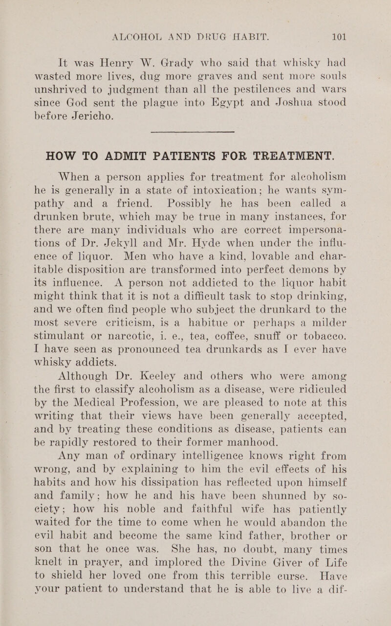 It was Henry W. Grady who said that whisky had wasted more lives, dug more graves and sent more souls unshrived to judgment than all the pestilences and wars since God sent the plague into Egypt and Joshua stood before Jericho. HOW TO ADMIT PATIENTS FOR TREATMENT. When a person applies for treatment for alcoholism he is generally in a state of intoxication; he wants sym- pathy and a friend. Possibly he has been ealled a drunken brute, which may be true in many instances, for there are many individuals who are correct Impersona- tions of Dr. Jekyll and Mr. Hyde when under the influ- ence of liquor. Men who have a kind, lovable and char- itable disposition are transformed into perfect demons by its influence. A person not addicted to the lquor habit might think that it is not a difficult task to stop drinking, and we often find people who subject the drunkard to the most severe criticism, is a habitue or perhaps a milder stimulant or narcotic, i. e., tea, coffee, snuff or tobacco. I have seen as pronounced tea drunkards as I ever have whisky addicts. Although Dr. Keeley and others who were among the first to classify aleoholism as a disease, were ridiculed by the Medical Profession, we are pleased to note at this writing that their views have been generally accepted, and by treating these conditions as disease, patients can be rapidly restored to their former manhood. Any man of ordinary intelligence knows right from wrong, and by explaining to him the evil effects of his habits and how his dissipation has reflected upon himself and family; how he and his have been shunned by so- ciety; how his noble and faithful wife has patiently waited for the time to come when he would abandon the evil habit and become the same kind father, brother or son that he once was. She has, no doubt, many times knelt in prayer, and implored the Divine Giver of Life to shield her loved one from this terrible curse. Have your patient to understand that he is able to live a dif-