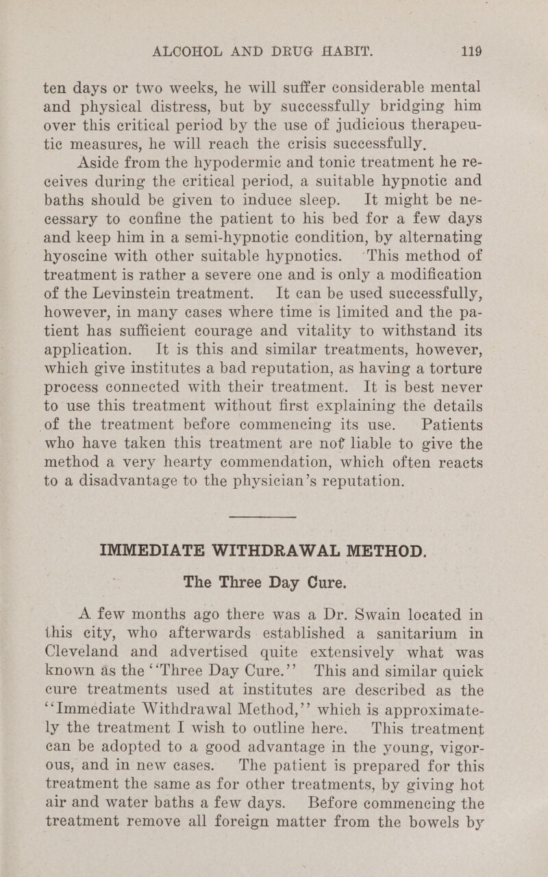 ten days or two weeks, he will suffer considerable mental and physical distress, but by successfully bridging him over this critical period by the use of judicious therapeu- tie measures, he will reach the crisis successfully, Aside from the hypodermic and tonic treatment he re- ceives during the critical period, a suitable hypnotic and baths should be given to induce sleep. It might be ne- cessary to confine the patient to his bed for a few days and keep him in a semi-hypnotiec condition, by alternating hyoscine with other suitable hypnotics. “This method of treatment is rather a severe one and is only a modification of the Levinstein treatment. It can be used successfully, however, in many cases where time is limited and the pa- tient has sufficient courage and vitality to withstand its application. It is this and similar treatments, however, which give institutes a bad reputation, as having a torture process connected with their treatment. It is best never to use this treatment without first explaining the details of the treatment before commencing its use. Patients who have taken this treatment are nof liable to give the method a very hearty commendation, which often reacts to a disadvantage to the physician’s reputation. IMMEDIATE WITHDRAWAL METHOD. The Three Day Cure. A few months ago there was a Dr. Swain located in this city, who afterwards established a sanitarium in Cleveland and advertised quite extensively what was known as the ‘‘Three Day Cure.’’ This and similar quick cure treatments used at institutes are described as the ‘‘Immediate Withdrawal Method,’’ which is approximate- ly the treatment I wish to outline here. This treatment can be adopted to a good advantage in the young, vigor- ous, and in new cases. The patient is prepared for this treatment the same as for other treatments, by giving hot air and water baths a few days. Before commencing the treatment remove all foreign matter from the bowels by