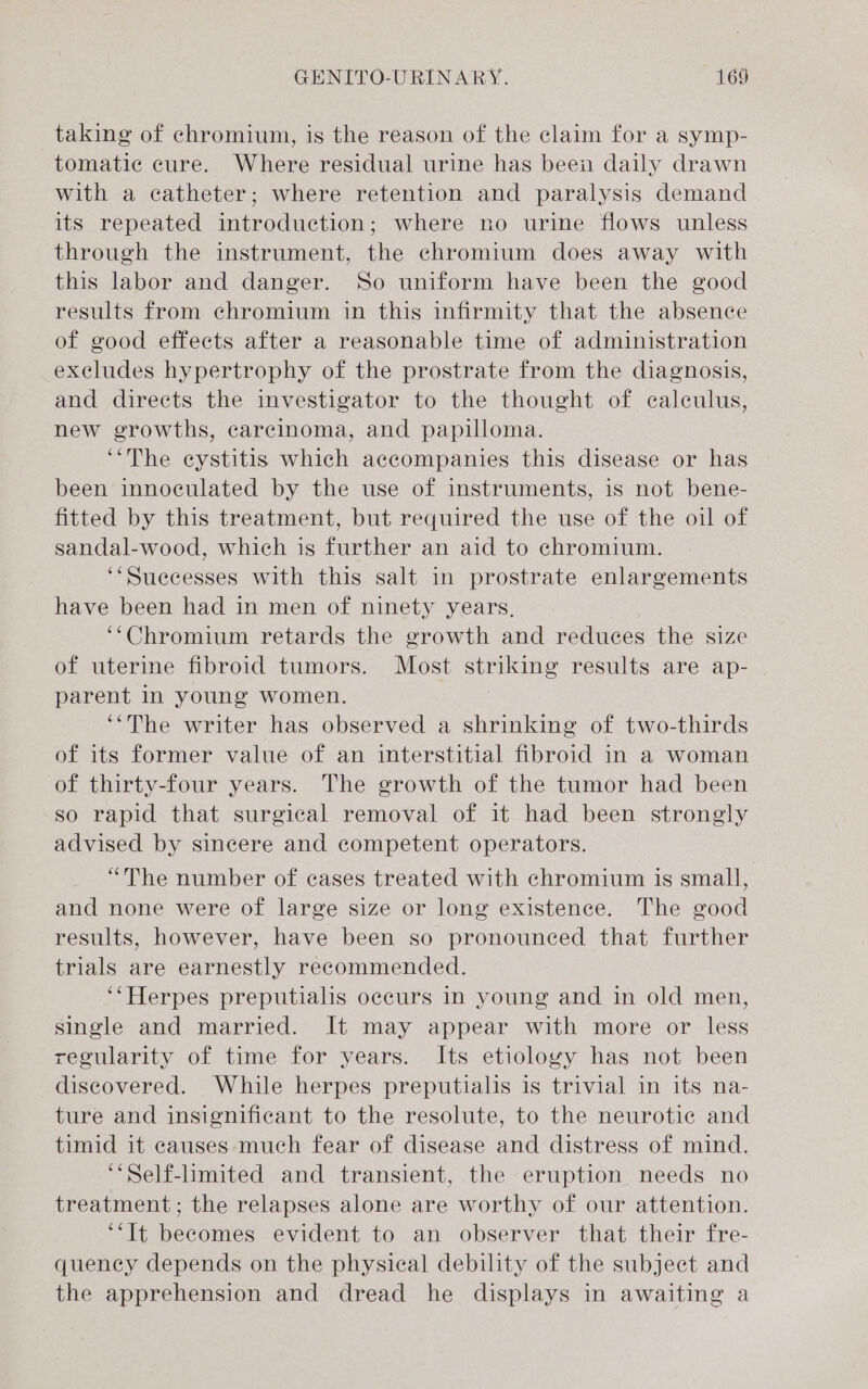 taking of chromium, is the reason of the claim for a symp- tomatic cure. Where residual urine has been daily drawn with a catheter; where retention and paralysis demand its repeated introduction; where no urine flows unless through the instrument, the chromium does away with this labor and danger. So uniform have been the good results from chromium in this infirmity that the absence of good effects after a reasonable time of administration excludes hypertrophy of the prostrate from the diagnosis, and directs the investigator to the thought of calculus, new growths, carcinoma, and papilloma. “The eystitis which accompanies this disease or has been innoculated by the use of instruments, is not bene- fitted by this treatment, but required the use of the oil of sandal-wood, which is further an aid to chromium. ‘‘Suecesses with this salt in prostrate enlargements have been had in men of ninety years, ‘“‘Chromium retards the growth and reduces the size of uterine fibroid tumors. Most striking results are ap- parent in young women. ‘‘The writer has observed a shrinking of two-thirds of its former value of an interstitial fibroid in a woman of thirty-four years. The growth of the tumor had been so rapid that surgical removal of it had been strongly advised by sincere and competent operators. “The number of cases treated with chromium is small, and none were of large size or long existence. The good results, however, have been so pronounced that further trials are earnestly recommended. ‘“Herpes preputialis occurs in young and in old men, single and married. It may appear with more or less regularity of time for years. Its etioloyy has not been discovered. While herpes preputialis is trivial in its na- ture and insignificant to the resolute, to the neurotic and timid it causes much fear of disease and distress of mind. ‘*Self-lmited and transient, the eruption needs no treatment; the relapses alone are worthy of our attention. ‘“It becomes evident to an observer that their fre- quency depends on the physical debility of the subject and the apprehension and dread he displays in awaiting a