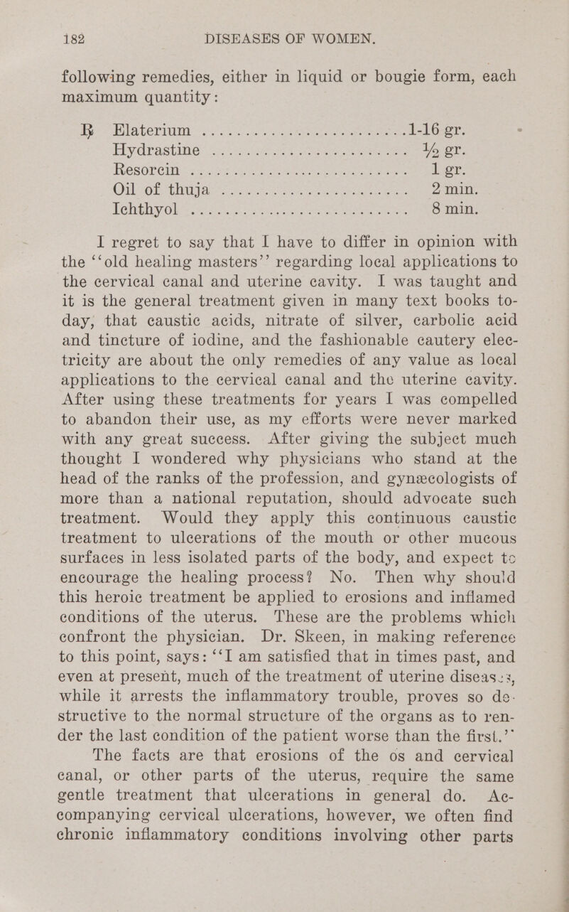 following remedies, either in liquid or bougie form, each maximum quantity: a CLT. fr 5° &lt;.ca aeekee e e 1-16 er. Piydrastime 27) sek eee ee If er. TRGSORCI RY 25k Rae ee at eee: ior: Oi OREO ate ees ea 2 min. Tendhay Ol tessa 4 als Gein soe saree ner ee 8 min. I regret to say that I have to differ in opinion with the ‘‘old healing masters’’ regarding local applications to the cervical canal and uterine cavity. I was taught and it is the general treatment given in many text books to- day, that caustic acids, nitrate of silver, carbolic acid and tincture of iodine, and the fashionable cautery elec- tricity are about the only remedies of any value as local applications to the cervical canal and the uterine cavity. After using these treatments for years | was compelled to abandon their use, as my efforts were never marked with any great success. After giving the subject much thought I wondered why physicians who stand at the head of the ranks of the profession, and gynexcologists of more than a national reputation, should advocate such treatment. Would they apply this continuous caustic treatment to ulcerations of the mouth or other mucous surfaces in less isolated parts of the body, and expect tc encourage the healing process? No. Then why should this heroic treatment be applied to erosions and inflamed conditions of the uterus. These are the problems which confront the physician. Dr. Skeen, in making reference to this point, says: “‘I am satisfied that in times past, and even at present, much of the treatment of uterine diseases, while it arrests the inflammatory trouble, proves so de- structive to the normal structure of the organs as to ren- der the last condition of the patient worse than the first.’’ The facts are that erosions of the os and cervical canal, or other parts of the uterus, require the same gentle treatment that ulcerations in general do. Ac- companying cervical ulcerations, however, we often find chronic inflammatory conditions involving other parts