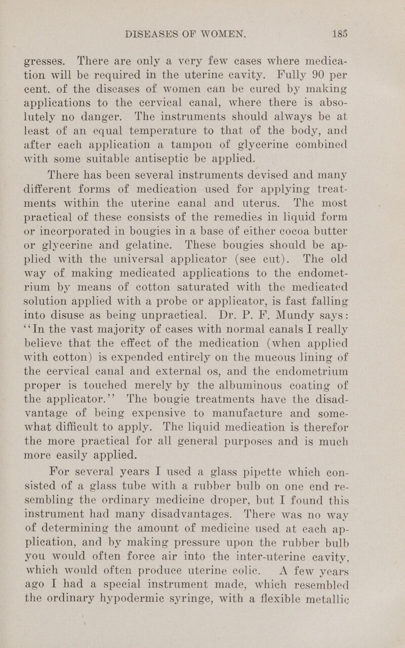 gresses. ‘There are only a very few cases where medica- tion will be required in the uterine cavity. Fully 90 per cent. of the diseases of women can be cured by making applications to the cervical canal, where there is abso- lutely no danger. The instruments should always be at least of an equal temperature to that of the body, and after each application a tampon of glycerine combined with some suitable antiseptic be applied. There has been several instruments devised and many different forms of medication used for applying treat- ments within the uterine canal and uterus. The most practical of these consists of the remedies in liquid form or incorporated in bougies in a base of either cocoa butter or glycerine and gelatine. These bougies should be ap- plied with the universal applicator (see cut). The old way of making medicated applications to the endomet- rium by means of cotton saturated with the medicated solution apphed with a probe or applicator, is fast falling into disuse as being unpractical. Dr. P. F. Mundy says: ‘“In the vast majority of cases with normal canals I really believe that the effect of the medication (when applied with cotton) is expended entirely on the mucous lining of the cervical canal and external os, and the endometrium proper is touched merely by the albuminous coating of the applicator.’’ The bougie treatments have the disad- vantage of being expensive to manufacture and some- what difficult to apply. The liquid medication is therefor the more practical for all general purposes and is much more easily applied. For several years I used a glass pipette which con- sisted of a glass tube with a rubber bulb on one end re- sembling the ordinary medicine droper, but I found this instrument had many disadvantages. There was no way of determining the amount of medicine used at each ap- plication, and by making pressure upon the rubber bulb you would often force air into the inter-uterine cavity, which would often produce uterine colic. &lt;A few years ago I had a special instrument made, which resembled the ordinary hypodermic syringe, with a flexible metallic