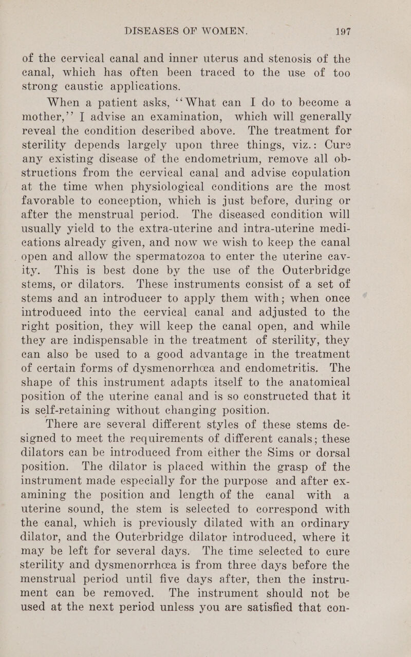 of the cervical canal and inner uterus and stenosis of the eanal, which has often been traced to the use of too strong caustic applications. When a patient asks, ‘‘What can I do to become a mother,’’ J advise an examination, which will generally reveal the condition described above. The treatment for sterility depends largely upon three things, viz.: Cure any existing disease of the endometrium, remove all ob- structions from the cervical canal and advise copulation at the time when physiological conditions are the most favorable to conception, which is just before, during or after the menstrual period. The diseased condition will usually yield to the extra-uterine and intra-uterine medi- cations already given, and now we wish to keep the canal open and allow the spermatozoa to enter the uterine cav- ity. This is best done by the use of the Outerbridge stems, or dilators. These instruments consist of a set of stems and an introducer to apply them with; when once introduced into the cervical canal and adjusted to the right position, they will keep the canal open, and while they are indispensable in the treatment of sterility, they can also be used to a good advantage in the treatment of certain forms of dysmenorrhcea and endometritis. The shape of this instrument adapts itself to the anatomical position of the uterine canal and is so constructed that it is self-retaining without changing position. There are several different styles of these stems de- signed to meet the requirements of different canals; these dilators can be introduced from either the Sims or dorsal position. The dilator is placed within the grasp of the instrument made especially for the purpose and after ex- amining the position and length of the canal with a uterine sound, the stem is selected to correspond with the canal, which is previously dilated with an ordinary dilator, and the Outerbridge dilator introduced, where it may be left for several days. The time selected to cure sterility and dysmenorrhcea is from three days before the menstrual period until five days after, then the instru- ment can be removed. The instrument should not be used at the next period unless you are satisfied that con-