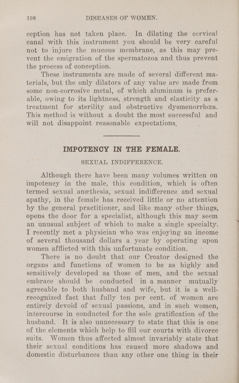 ception has not taken place. In dilating the cervical canal with this instrument you should be very careful not to injure the mucous membrane, as this may pre- vent the emigration of the spermatozoa and thus prevent the process of conception. These instruments are made of several different ma- terials, but the only dilators of any value are made from some non-corrosive metal, of which aluminum is prefer- able, owing to its lightness, strength and elasticity as a treatment for sterility and obstructive dysmenorrhea. This method is without a doubt the most successful and will not disappoint reasonable expectations, IMPOTENCY IN THE FEMALE. | SEXUAL INDIFFERENCE. Although there have been many volumes written on impotency in the male, this condition, which is’ often termed sexual anethesia, sexual indifference and sexual apathy, in the female has-received little or no attention by the general practitioner, and like many other things, opens the door for a specialist, although this may seem an unusual subject of which to make a single specialty. I recently met a physician who was enjoying an income of several thousand dollars a year by operating upon women afflicted with this unfortunate condition. There is no doubt that our Creator designed the organs and functions of women to be as highly and sensitively developed as those of men, and the sexual embrace should be conducted in a manner mutually agreeable to both husband and wife, but it is a well- recognized fact that fully ten per cent. of women are entirely devoid of sexual passions, and in such women, intercourse in conducted for the sole gratification of the husband. It is also unnecessary to state that this is one of the elements which help to fill our courts with divorce suits. Women thus affected almost invariably state that their sexual conditions has caused more shadows and domestic disturbances than any other one thing in their