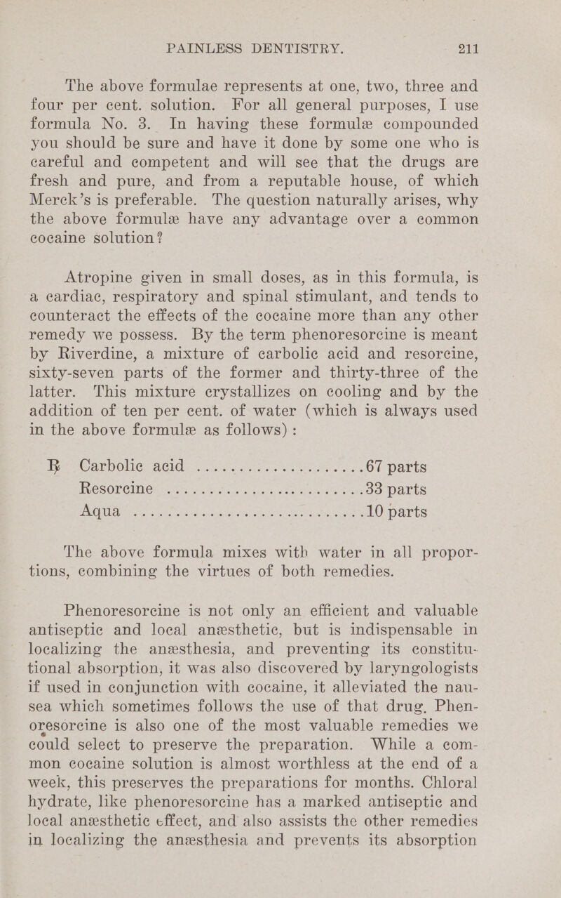 The above formulae represents at one, two, three and four per cent. solution. For all general purposes, I use formula No. 3. In having these formule compounded you should be sure and have it done by some one who is careful and competent and will see that the drugs are fresh and pure, and from a reputable house, of which Merck’s is preferable. The question naturally arises, why the above formule have any advantage over a common cocaine solution? Atropine given in small doses, as in this formula, is a cardiac, respiratory and spinal stimulant, and tends to counteract the effects of the cocaine more than any other remedy we possess. By the term phenoresorcine is meant by Riverdine, a mixture of carbolic acid and resorcine, sixty-seven parts of the former and thirty-three of the latter. This mixture crystallizes on cooling and by the addition of ten per cent. of water (which is always used in the above formule as follows) : tee te ARNON] BEIM. .0e5. cen cs esas 67 parts ROSORGMIGH poten tvdnae ogc, oe he eserete ole 33 parts D701 ela eine eens Piper SURAT Ae OOREE he 10 parts The above formula mixes with water in all propor- tions, combining the virtues of both remedies. Phenoresorcine is not only an efficient and valuable antiseptic and local anesthetic, but is indispensable in localizing the anesthesia, and preventing its constitu- tional absorption, it was also discovered by laryngologists if used in conjunction with cocaine, it alleviated the nau- sea which sometimes follows the use of that drug, Phen- oresorcine is also one of the most valuable remedies we could select to preserve the preparation. While a com- mon cocaine solution is almost worthless at the end of a week, this preserves the preparations for months. Chloral hydrate, like phenoresorcine has a marked antiseptic and local anesthetic effect, and also assists the other remedies in localizing the anesthesia and prevents its absorption