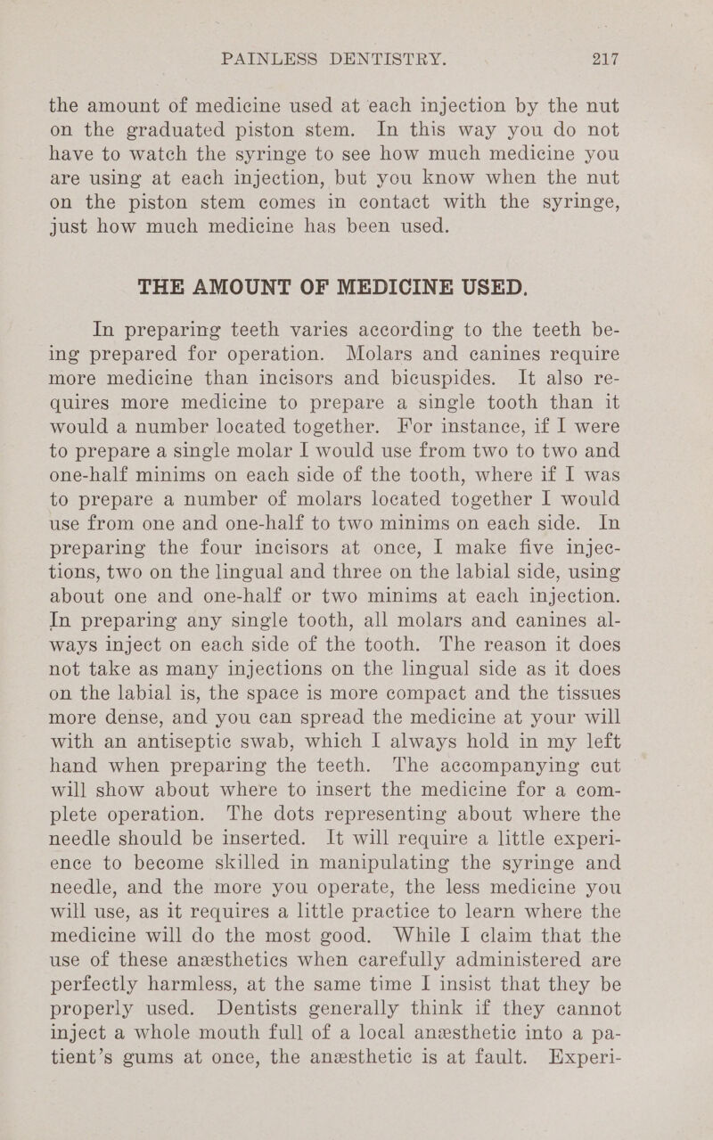 the amount of medicine used at each injection by the nut on the graduated piston stem. In this way you do not have to watch the syringe to see how much medicine you are using at each injection, but you know when the nut on the piston stem comes in contact with the syringe, just how much medicine has been used. THE AMOUNT OF MEDICINE USED. In preparing teeth varies according to the teeth be- ing prepared for operation. Molars and canines require more medicine than incisors and bicuspides. It also re- quires more medicine to prepare a single tooth than it would a number located together. For instance, if I were to prepare a single molar I would use from two to two and one-half minims on each side of the tooth, where if I was to prepare a number of molars located together I would use from one and one-half to two minims on each side. In preparing the four incisors at once, I make five injec- tions, two on the lingual and three on the labial side, using about one and one-half or two minims at each injection. In preparing any single tooth, all molars and canines al- ways inject on each side of the tooth. The reason it does not take as many injections on the lingual side as it does on the labial is, the space is more compact and the tissues more dense, and you can spread the medicine at your will with an antiseptic swab, which I always hold in my left hand when preparing the teeth. The accompanying cut will show about where to insert the medicine for a com- plete operation. The dots representing about where the needle should be inserted. It will require a little experi- ence to become skilled in manipulating the syringe and needle, and the more you operate, the less medicine you will use, as it requires a little practice to learn where the medicine will do the most good. While I claim that the use of these anesthetics when carefully administered are perfectly harmless, at the same time I insist that they be properly used. Dentists generally think if they cannot inject a whole mouth full of a local anesthetic into a pa- tient’s gums at once, the anesthetic is at fault. Experi-