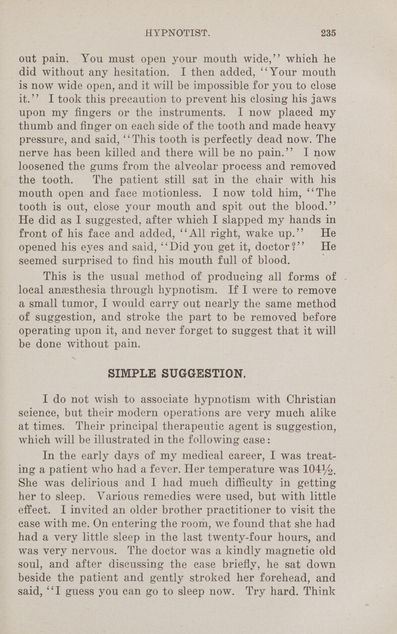 out pain. You must open your mouth wide,’’ which he did without any hesitation. I then added, ‘‘ Your mouth is Now wide open, and it will be impossible for you to close it.’ I took this precaution to prevent his closing his Jaws upon my fingers or the instruments. I now placed my thumb and finger on each side of the tooth and made heavy pressure, and said, ‘‘This tooth is perfectly dead now. The nerve has been killed and there will be no pain.’’ I now loosened the gums from the alveolar process and removed the tooth. The patient still sat in the chair with his mouth open and face motionless. I now told him, ‘‘The tooth is out, close your mouth and spit out the blood.’’ He did as I suggested, after which I slapped my hands in front of his face and added, ‘‘ All right, wake up.’’ He opened his eyes and said, ‘‘Did you get it, doctor?’’ He seemed surprised to find his mouth full of blood. This is the usual method of producing all forms of - local anesthesia through hypnotism. If I were to remove a small tumor, I would carry out nearly the same method of suggestion, and stroke the part to be removed before operating upon it, and never forget to suggest that it will be done without pain. SIMPLE SUGGESTION. I do not wish to associate hypnotism with Christian science, but their modern operations are very much alike at times. Their principal therapeutic agent is suggestion, which will be illustrated in the following case: In the early days of my medical career, I was treat- ing a patient who had a fever. Her temperature was 10414, She was delirious and I had much difficulty in getting her to sleep. Various remedies were used, but with little effect. I invited an older brother practitioner to visit the case with me. On entering the room, we found that she had had a very little sleep in the last twenty-four hours, and was very nervous. The doctor was a kindly magnetic old soul, and after discussing the case briefly, he sat down beside the patient and gently stroked her forehead, and said, ‘‘I guess you can go to sleep now. Try hard. Think