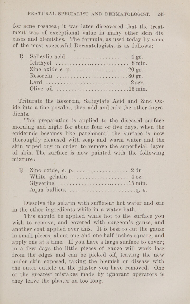 for acne rosacea; it was later discovered that the treat- ment was of exceptional value in many other skin dis- eases and blemishes. The formula, as used today by some of the most successful Dermatologists, is as follows: ye tings UBC VIG SELON wean £055), cami tare acne: 4 er. Re hibhvol Git ie es Oe ane netoe a os 8 min. VANS IMGRLCE IG (Ca oes © Sea arty air EXEAR ares: Ha Pe 20er, FVCSOP EMM AGH a cee ee nay oes mae 80 er. aie tac neers a ee ees 2 ser. OMe SOM pte ech hen eee eee is 16 min Triturate the Resorcin, Salicylate Acid and Zine Ox- ide into a fine powder, then add and mix the other ingre- dients. This preparation is applied to the diseased surface morning and night for about four or five days, when the epidermis becomes like parchment; the surface is now thoroughly cleansed with soap and warm water and the skin wiped dry in order to remove the superficial layer of skin. The surface is now painted with the following mixture: Ie aC GeO KALOIC cd Gi Nat nat Aeris oe eta? ners 2dr. Winder ele Cillh 2.5 aacuus ee cers ere 4 oz. Ciycerimner ch se. Sie erase oad hie MOIS IODILURO ERE rote) boat ane talent ay Saver ee ent ees Dissolve the gelatin with sufficient hot water and stir in the other ingredients while in a water bath. This should be applied while hot to the surface you wish to remove, and covered with surgeon’s gauze, and another coat applied over this. It is best to cut the gauze in small pieces, about one and one-half inches square, and apply one at atime. If you have a large surface to cover; in a few days the little pieces of gauze will work lose from the edges and can be picked off, leaving the new under skin exposed, taking the blemish or disease with the outer cuticle on the plaster you have removed. One of the greatest mistakes made by ignorant operators is they leave the plaster on too long. |
