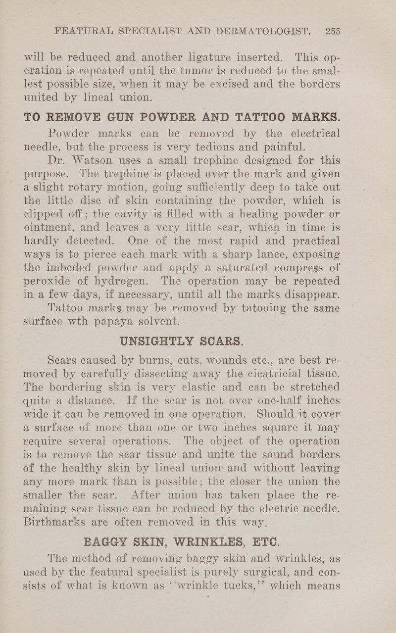 will be reduced and another ligature inserted. This op- eration is repeated until the tumor is reduced to the smal- lest possible size, when it may be excised and the borders united by lineal union. TO REMOVE GUN POWDER AND TATTOO MARKS. Powder marks can be removed by the electrical needle, but the process is very tedious and painful. Dr. Watson uses a small trephine designed for this purpose. The trephine is placed over the mark and given a slight rotary motion, going sufficiently deep to take out the little dise of skin containing the powder, which is clipped off; the cavity is filled with a healing powder or ointment, and leaves a very little scar, which in time is hardly detected. One of the most rapid and practical ways is to pierce each mark with a sharp lance, exposing the imbeded powder and apply a saturated compress of peroxide of hydrogen. The operation may be repeated in a few days, if necessary, until all the marks disappear. Tattoo marks may be removed by tatooing the same surface wth papaya solvent. UNSIGHTLY SCARS. Scars caused by burns, cuts, wounds ete., are best re- moved by earefully dissecting away the cicatricial tissue. The bordering skin is very elastic and can be stretched quite a distance. If the scar is not over one-half inches wide it can be removed in one operation. Should it cover a surface of more than one or two inches square it may require several operations. The object of the operation is to remove the scar tissue and unite the sound borders of the healthy skin by lineal union: and without leaving any more mark than is possible; the closer the union the smaller the sear. After union has taken place the re- maining sear tissue can be reduced by the electric needle. Birthmarks are often removed in this way. BAGGY SKIN, WRINKLES, ETC. The method of removing baggy skin and wrinkles, as used by the featural specialist is purely surgical, and con- sists of what is known as ‘‘wrinkle tucks,’’ which means