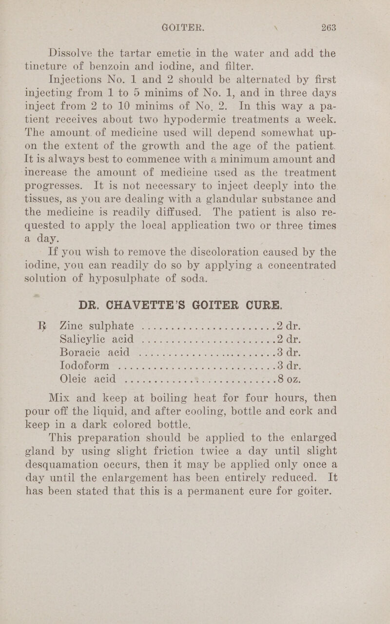 Dissolve the tartar emetic in the water and add the tincture of benzoin and iodine, and filter. Injections No. 1 and 2 should be alternated by first injecting from 1 to 5 minims of No. 1, and in three days | inject from 2 to 10 minims of No, 2. In this way a pa- tient receives about two hypodermic treatments a week. The amount. of medicine used will depend somewhat up- © on the extent of the growth and the age of the patient. It is always best to commence with a minimum amount and increase the amount of medicine used as the treatment progresses. It is not necessary to inject deeply into the. tissues, as you are dealing with a glandular substance and the medicine is readily diffused. The patient is also re- quested to apply the local application two or three times a day. If you wish to remove the discoloration caused by the iodine, you can readily do so by applying a concentrated solution of hyposulphate of soda. : DR. CHAVETTE’S GOITER CURE. Et 2 AINE P SU MAL ho eh e wl eee eee Me 2 dr. EC VAC CI OG. s 5455. Reta arn aes 2 dr. Boraciemeelden so 6 ee a ere 3 dr. He cleaning se esate CS OSES eS i oper tie Se ae We lei FACIL cat, oe ae eR oes ee 8 OZ. Mix and keep at boiling heat for four hours, then pour off the liquid, and after cooling, bottle and cork and keep in a dark colored bottle. This preparation should be applied to the enlarged gland by using slight friction twice a day until slight desquamation occurs, then it may be applied only once a day until the enlargement has been entirely reduced. It has been stated that this is a permanent cure for goiter.