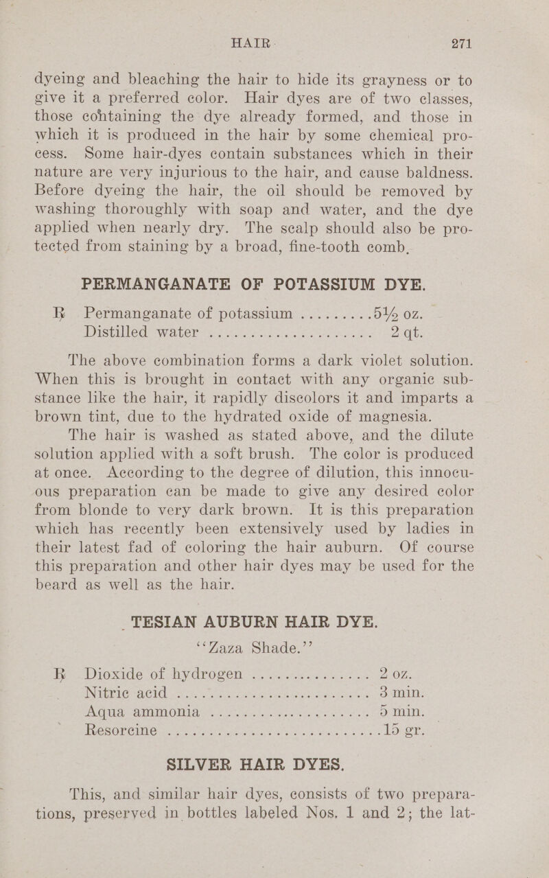 dyeing and bleaching the hair to hide its grayness or to give it a preferred color. Hair dyes are of two classes, those containing the dye already formed, and those in which it is produced in the hair by some chemical pro- cess. Some hair-dyes contain substances which in their nature are very injurious to the hair, and cause baldness. Before dyeing the hair, the oil should be removed by washing thoroughly with soap and water, and the dye applied when nearly dry. The sealp should also be pro- tected from staining by a broad, fine-tooth comb, PERMANGANATE OF POTASSIUM DYE. R Permanganate of potassium ......... O16 OZ. Iau CEs WLC. Ac eich eles ee ee Zab: The above combination forms a dark violet solution. When this is brought in contact with any organic sub- stance like the hair, it rapidly discolors it and imparts a brown tint, due to the hydrated oxide of magnesia. The hair is washed as stated above, and the dilute solution applied with a soft brush. The color is produced at onee. According to the degree of dilution, this innocu- ous preparation can be made to give any desired color from blonde to very dark brown. It is this preparation which has recently been extensively used by ladies in their latest fad of coloring the hair auburn. Of course this preparation and other hair dyes may be used for the beard as well as the hair. _TESIAN AUBURN HAIR DYE. ‘*Zaza Shade.”’ Bw ioxide “ol by drogen ieee «ae 2 OZ. UNA ss Coa Gye ls Oa Pa ek etre ES ipeee iee 3 min. SENG) see 0 AS) 1a ale dg ee Rea 5 min. TeOR CMM Gren e Cte ahi sae siecle shes nl 033 1dr: SILVER HAIR DYES. This, and similar hair dyes, consists of two prepara- tions, preserved in bottles labeled Nos, 1 and 2; the lat-