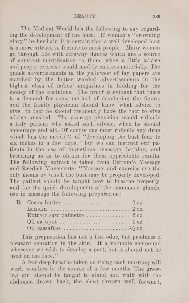 The Medical World has the following to say regard- ing the development of the bust: If woman’s ‘‘ crowning glory’’ be her hair, it is certain that a well-developed bust is a more attractive feature to most people. Many women geo through life with scrawny figures which are a source of constant mortification to them, when a little advice and proper exercise would modify matters materially. The quack advertisements in the yellowest of lay papers are matched by the better worded advertisements in the highest class of ladies’ magazines in bidding for the money of the credulous. The proof is evident that there is a demand for some method of developing the figure, and the family physician should know what advice to give; in fact he should frequently have the tact to give advice unasked. The average physician would ridicule a lady patient who asked such advice, when he should encourage and aid. Of course one must ridicule any drug which has the merit(?) of ‘‘developing the bust four to six inches in a few days,’’ but we can instruct our pa- tients in the use of inunctions, massage, bathing, and breathing so as to obtain for them appreciable results. The following extract is taken from Ostrom’s Massage and Swedish Movements: ‘‘Massage and exercise are the only means by which the bust may be properly developed. The patient should be taught how to breathe properly, and for the quick development of the mammary glands, use in massage the following preparation: | reas (BG, OC el 0B, ane aia Ui Sele ate A rar 2 02. LS TSMNI gS ee Oe Ri i Bh pla Geer ie ea sc aa DOL: Ppchraeh Saw Pome uLO ie. ac uate ayn os 2 OZ. OU CoO PUibree cco. pete eee cers oa ee 167. GES Sa aS BROS 1208 osc as8'e eson tae a 4) 8 eae ees Ih oz. This preparation has not a fine odor, but produces a pleasant sensation in the skin. It a valuable compound wherever we wish to develop a part, but it should not be used on the face.”’ A few decp breaths taken on rising each morning will work wonders in the course of a few months. The grow- ing girl should be taught to stand and walk with the abdomen drawn back, the chest thrown well forward,