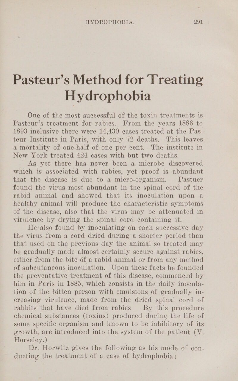 Pasteur’s Method for Treating Hydrophobia One of the most successful of the toxin treatments is Pasteur’s treatment for rabies. From the years 1886 to 1893 inclusive there were 14,430 cases treated at the Pas- teur Institute in Paris, with only 72 deaths. This leaves a mortality of one-half of one per cent. The institute in New York treated 424 cases with but two deaths. As yet there has never been a microbe discovered which is associated with rabies, yet proof is abundant that the disease is due to a micro-organism. Pastuer found the virus most abundant in the spinal cord of the rabid animal and showed that its inoculation upon a healthy animal will produce the characteristic symptoms of the disease, also that the virus may be attenuated in virulence by drying the spinal cord containing it. He also found by inoculating on each successive day the virus from a cord dried during a shorter period than that used on the previous day the animal so treated may be gradually made almost certainly secure against rabies, either from the bite of a rabid animal or from any method of subcutaneous inoculation. Upon these facts he founded the preventative treatment of this disease, commenced by him in Paris in 1885, which eonsists in the daily inocula- tion of the bitten person with emulsions of gradually in- creasing virulence, made from the dried spinal cord of rabbits that have died from rabies By this procedure chemical substances (toxins) produced during the life of some specific organism and known to be inhibitory of its growth, are introduced into the system of the patient (V. Horseley. ) Dr. Horwitz gives the following as his mode of con- ducting the treatment of a case of hydrophobia;