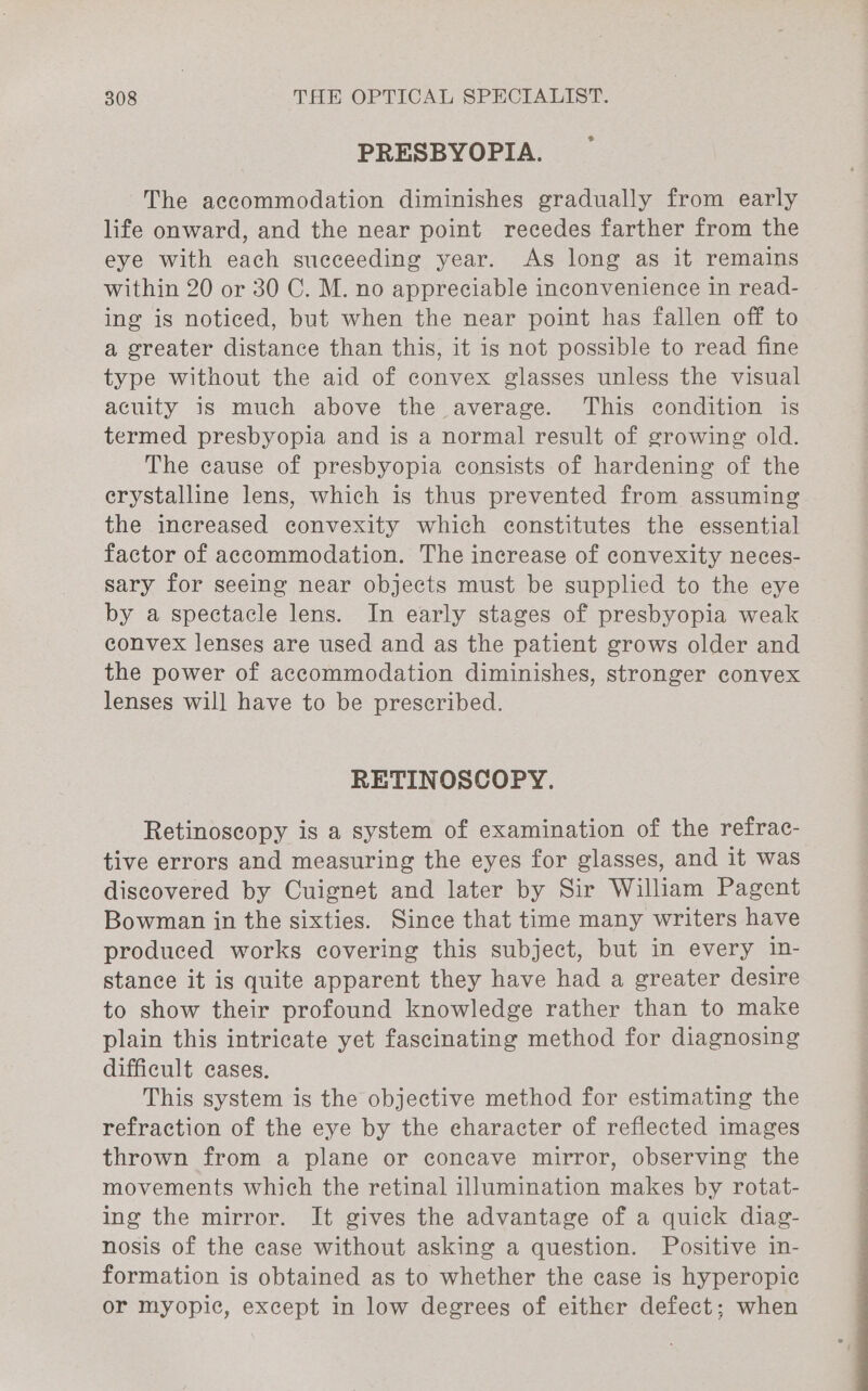 PRESBYOPIA. The accommodation diminishes gradually from early life onward, and the near point recedes farther from the eye with each succeeding year. As long as it remains within 20 or 30 C. M. no appreciable inconvenience in read- ing is noticed, but when the near point has fallen off to a greater distance than this, it is not possible to read fine type without the aid of convex glasses unless the visual acuity is much above the average. This condition is termed presbyopia and is a normal result of growing old. The cause of presbyopia consists of hardening of the crystalline lens, which is thus prevented from assuming the increased convexity which constitutes the essential factor of accommodation. The increase of convexity neces- sary for seeing near objects must be supplied to the eye by a spectacle lens. In early stages of presbyopia weak convex lenses are used and as the patient grows older and the power of accommodation diminishes, stronger convex lenses will have to be prescribed. RETINOSCOPY. Retinoscopy is a system of examination of the refrac- tive errors and measuring the eyes for glasses, and it was discovered by Cuignet and later by Sir William Pagent Bowman in the sixties. Since that time many writers have produced works covering this subject, but in every in- stance it is quite apparent they have had a greater desire to show their profound knowledge rather than to make plain this intricate yet fascinating method for diagnosing difficult cases. This system is the objective method for estimating the refraction of the eye by the eharacter of reflected images thrown from a plane or concave mirror, observing the movements which the retinal illumination makes by rotat- ing the mirror. It gives the advantage of a quick diag- nosis of the case without asking a question. Positive in- formation is obtained as to whether the case is hyperopic or myopic, except in low degrees of either defect; when