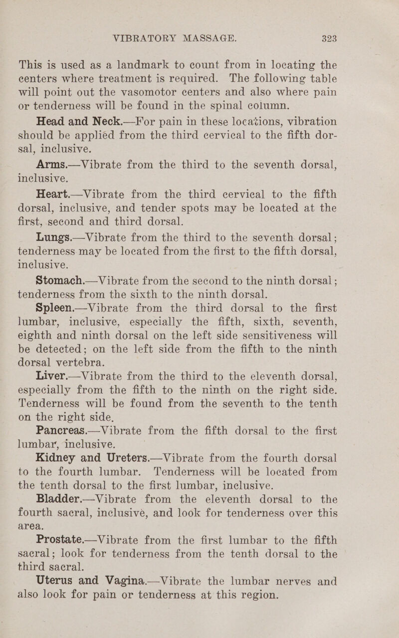 This is used as a landmark to count from in locating the centers where treatment is required. The following table will point out the vasomotor centers and also where pain or tenderness will be found in the spinal column. Head and Neck.—F or pain in these locations, vibration should be applied from the third cervical to the fifth dor- sal, inclusive. Arms.—Vibrate from the third to the seventh dorsal, inclusive. 7 Heart.—Vibrate from the third cervical to the fifth dorsal, inclusive, and tender spots may be located at the first, second and third dorsal. Lungs.—Vibrate from the third to the seventh dorsal ; tenderness may be located from the first to the fifth dorsal, inclusive. Stomach.—Vibrate from the second to the ninth dorsal ; tenderness from the sixth to the ninth dorsal. Spleen.—Vibrate from the third dorsal to the first lumbar, inclusive, especially the fifth, sixth, seventh, eighth and ninth dorsal on the left side sensitiveness will be detected; on the left side from the fifth to the ninth dorsal vertebra. Liver.— Vibrate from the third to the eleventh dorsal, especially from the fifth to the ninth on the right side. Tenderness will be found from the seventh to the tenth on the right side. Pancreas.—Vibrate from the fifth dorsal to the first lumbar, inclusive. Kidney and Ureters.—Vibrate from the fourth dorsal to the fourth lumbar. Tenderness will be located from the tenth dorsal to the first lumbar, inclusive. Bladder.—Vibrate from the eleventh dorsal to the fourth sacral, inclusive, and look for tenderness over this area. Prostate.—Vibrate from the first lumbar to the fifth sacral; look for tenderness from the tenth dorsal to the third sacral. Uterus and Vagina.—Vibrate the lumbar nerves and also look for pain or tenderness at this region.