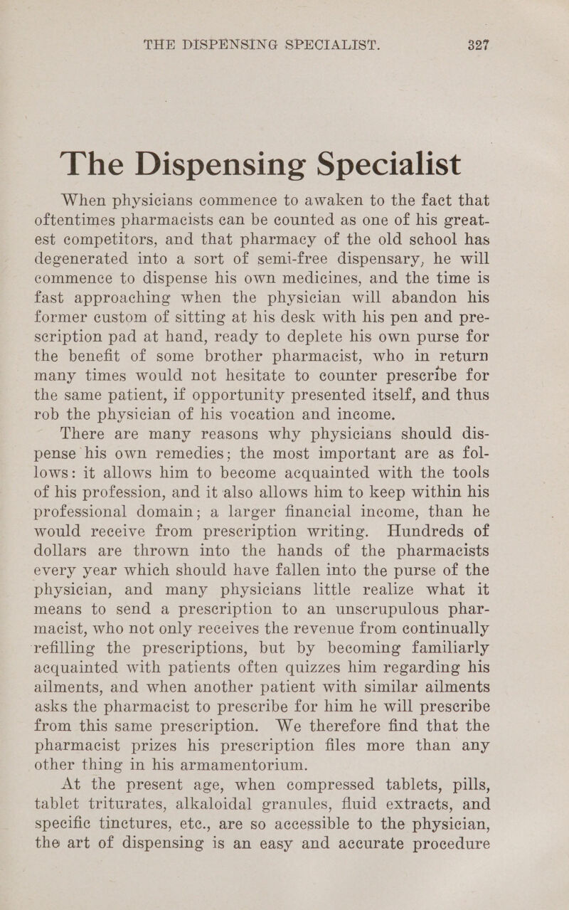 The Dispensing Specialist When physicians commence to awaken to the fact that oftentimes pharmacists can be counted as one of his great- est competitors, and that pharmacy of the old school has degenerated into a sort of semi-free dispensary, he will commence to dispense his own medicines, and the time is fast approaching when the physician will abandon his former custom of sitting at his desk with his pen and pre- scription pad at hand, ready to deplete his own purse for the benefit of some brother pharmacist, who in return many times would not hesitate to counter prescribe for the same patient, if opportunity presented itself, and thus rob the physician of his vocation and income. There are many reasons why physicians should dis- pense his own remedies; the most important are as fol- lows: it allows him to become acquainted with the tools of his profession, and it also allows him to keep within his professional domain; a larger financial income, than he would receive from prescription writing. Hundreds of dollars are thrown into the hands of the pharmacists every year which should have fallen into the purse of the physician, and many physicians little realize what it means to send a prescription to an unscrupulous phar- macist, who not only receives the revenue from continually refilling the prescriptions, but by becoming familiarly acquainted with patients often quizzes him regarding his ailments, and when another patient with similar ailments asks the pharmacist to prescribe for him he will prescribe from this same prescription. We therefore find that the pharmacist prizes his prescription files more than any other thing in his armamentorium. At the present age, when compressed tablets, pills, tablet triturates, alkaloidal granules, fluid extracts, and specific tinctures, etc., are so accessible to the physician, the art of dispensing is an easy and accurate procedure