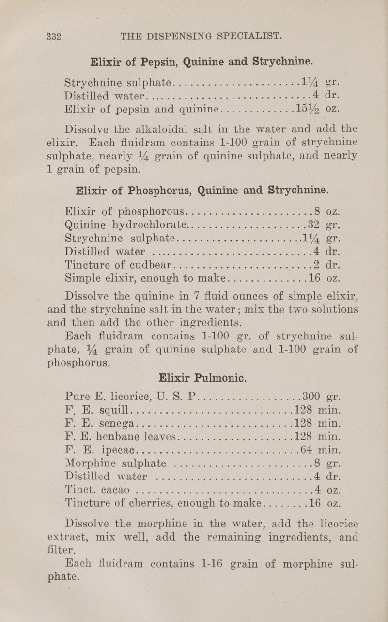 Elixir of Pepsin, Quinine and Strychnine. Sbeyehmite- st phate’. v4.05 52 cules ae Seta 144 er. PISCE Waler. «5. Wikre wate ee aeemeeue 4 dr. Hhxir of pepsin and quimme:4 2.2 ass. 151% 02. Dissolve the alkaloidal salt in the water and add the elixir. Each fluidram contains 1-100 grain of strychnine sulphate, nearly 14 grain of quinine sulphate, and nearly 1 grain of pepsin. Elixir of Phosphorus, Quinine and Strychnine. Blixir- ol phosphorous. eer att cae Scene 8 OZ. Quinme: hy drockloriter: jan Ses ess Meee on oT: Siprelmine teulplates&gt;.as ine nese cee ee 11) er. Distiled: water:a ties ke ena ee eee 4 dr. Vineture of, Cucieaitc.cc:5 eho cece cs sc cara oh ee 20x; Simple’ elixir, enowgh to makes... 2.0... 25, 16207: Dissolve the quinine in 7 fluid ounces of simple elixir, and the strychnine salt in the water; mix the two solutions and then add the other ingredients. Each fluidram contains 1-100 gr. of strychnine sul- phate, 4% grain of quinine sulphate and 1-100 grain of phosphorus. Elixir Pulmonic. Pine dilicerice Wie S2 Pig foe, Sst. en ce 300 er. Fy Bh BUH G2 -s iy crston aed oeck asa Naehl a ates tae 128 min. Ah hye WOME Anise ere Kwak Gere re meee 128 min. IY, Be henbane leaves: ssn. ta alee ee 128 min. RG Ss NOG AiG) a3 hide way eo ee ete ae ee 64 min. Morphine sulphlates.¢c2 fan ee ee 8 gr. Distilled: waters i820) oie eee ee 4 dr. Mics. CE80 2.4.0.3 La leg. CNET aa a coer ulate tee eieay oe 4 oz Tincture of cherries, enough to make........ 16207 Dissolve the morphine in the water, add the licorice extract, mix well, add the remaining ingredients, and filter. Each fluidram contains 1-16 grain of morphine sul- phate.