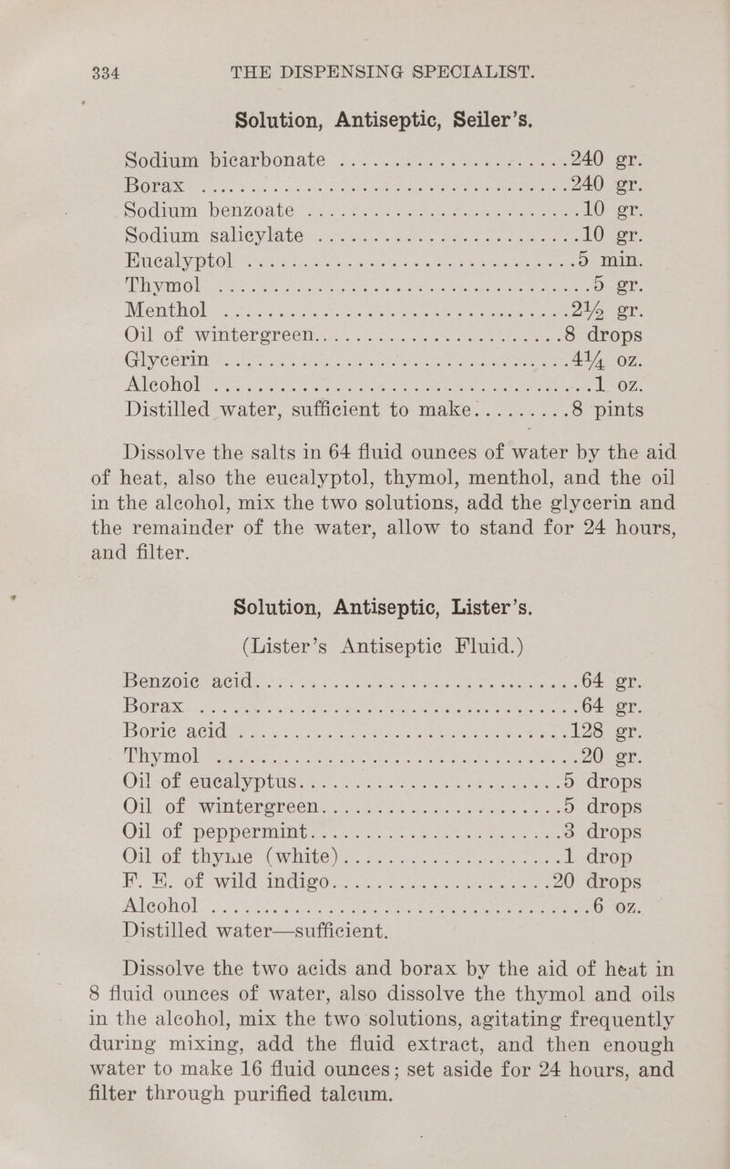 Solution, Antiseptic, Seiler’s. Socimm picarvowate °...5.. Wc. ase eee 240 gr. EVOL S7 RGAE Sant to er geh Coes Vian Rea ee Po 240 er. Oui PeNZOAtE oo os Fe i en eee cle eee 10 er: Sodium salseylate: oo. cr eee, a a ae ee 1G ar. BC atl VOLO vit ds ta gece etn Ee eee ee Do mag. fl RB ale a 196) Oppeene pret medal ied earn Maca” meepmmyet torah Oh AA i ). or. Whe it O se horses aca tees eee hc ee 216 er. Oil of waniter ereéen.2 8 os. ae eee 8 drops GUC OPil &lt;b en te eee sa Muha, Cotes meee 41, oz. AMG OMRON Search Re aR oa Ne eae eee eee 1-07. Distilled water, sufficient to make......... 8 pints Dissolve the salts in 64 fluid ounces of water by the aid of heat, also the eucalyptol, thymol, menthol, and the oil in the aleohol, mix the two solutions, add the glycerin and the remainder of the water, allow to stand for 24 hours, and filter. Solution, Antiseptic, Lister’s. (Lister’s Antiseptic Fluid.) BIA AC IOs 2 sia tn Mivegehe re net sem sages 64 gr. {0 ENS &lt;8 SINE Sapa EN Meo nen APOC te ep PCa 64 er. BORIC CMG. 807 wae Seeccn Cee aa ee a ae 128. gr aarti eee ets cree oan oes ok Geeks eee ee 20 gr. Oil of eucalyptus...... Bie anh Seek aT eae 5 drops Oil cok ware eben ecm iis ee i Ge cavan ms ted eee 5 drops Oil-GE: Pep pcemiintcn =. soa aa eae 3 drops Onl Gf thyme “Conve ae 2 ees ee cee 1 drop BY, EL Ot Wald I Gied 2s we eee 20 drops PLC OUUON. oe oe erg sages oreo ee ends Oo ae nee ae 6 oz. Distilled water—sufficient. Dissolve the two acids and borax by the aid of heat in 8 fluid ounces of water, also dissolve the thymol and oils in the alcohol, mix the two solutions, agitating frequently during mixing, add the fluid extract, and then enough water to make 16 fluid ounces; set aside for 24 hours, and filter through purified taleum.