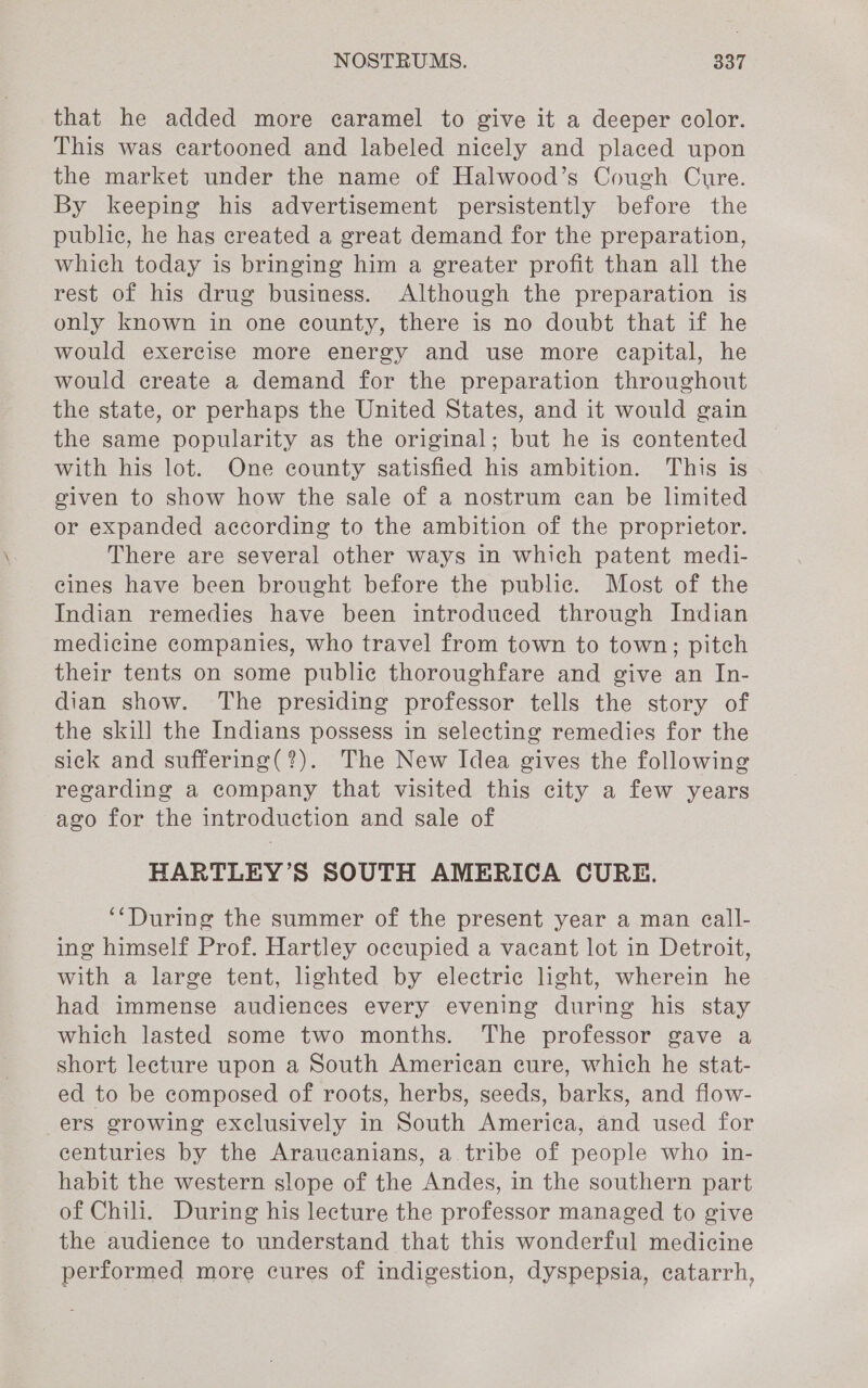 that he added more caramel to give it a deeper color. This was eartooned and labeled nicely and placed upon the market under the name of Halwood’s Cough Cure. By keeping his advertisement persistently before the public, he has created a great demand for the preparation, which today is bringing him a greater profit than all the rest of his drug business. Although the preparation is only known in one county, there is no doubt that if he would exercise more energy and use more ecapital, he would create a demand for the preparation throughout the state, or perhaps the United States, and it would gain the same popularity as the original; but he is contented with his lot. One county satisfied his ambition. This is given to show how the sale of a nostrum can be limited or expanded according to the ambition of the proprietor. There are several other ways in which patent medi- eines have been brought before the public. Most of the Indian remedies have been introduced through Indian medicine companies, who travel from town to town; pitch their tents on some public thoroughfare and give an In- dian show. The presiding professor tells the story of the skill the Indians possess in selecting remedies for the sick and suffering(?). The New Idea gives the following regarding a company that visited this city a few years ago for the introduction and sale of HARTLEY’S SOUTH AMERICA CURE. ‘‘During the summer of the present year a man eall- ing himself Prof. Hartley occupied a vacant lot in Detroit, with a large tent, lighted by electric light, wherein he had immense audiences every evening during his stay which lasted some two months. The professor gave a short lecture upon a South American cure, which he stat- ed to be composed of roots, herbs, seeds, barks, and flow- ers growing exclusively in South America, and used for centuries by the Araucanians, a tribe of people who in- habit the western slope of the Andes, in the southern part of Chili. During his lecture the professor managed to give the audience to understand that this wonderful medicine performed more cures of indigestion, dyspepsia, catarrh,