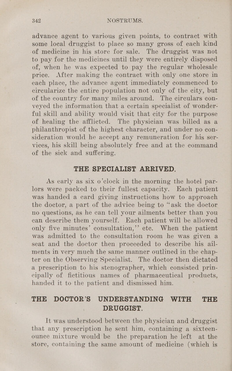 advance agent to various given points, to contract with some loeal druggist to place so many gross of each kind of medicine in his store for sale. The druggist was not to pay for the medicines until they were entirely disposed of, when he was expected to pay the regular wholesale price. After making the contract with only one store in each place, the advance agent immediately commenced to circularize the entire population not only of the city, but of the country for many miles around. The circulars con- veyed the information that a certain specialist of wonder- ful skill and ability would visit that city for the purpose of healing the afflicted. The physician was billed as a philanthropist of the highest character, and under no con- sideration would he accept any remuneration for hig ser- vices, his skill being absolutely free and at the command of the sick and suffering. THE SPECIALIST ARRIVED. As early as six o’clock in the morning the hotel par- lors were packed to their fullest capacity. Each patient was handed a ecard giving instructions how to approach the doctor, a part of the advice being to “ask the doctor no questions, as he can tell your ailments better than you ean describe them yourself. Hach patient will be allowed only five minutes’ consultation,’’ ete. When the patient was admitted to the consultation room he was given a seat and the doctor then proceeded to describe his ail- ments in very much the same manner outlined in the chap- ter on the Observing Specialist. The doctor then dictated a prescription to his stenographer, which consisted prin- cipally of fictitious names of pharmaceutical products, handed it to the patient and dismissed him. THE DOCTOR’S UNDERSTANDING WITH THE DRUGGIST. It was understood between the physician and druggist that any prescription he sent him, containing a sixteen- ounce mixture would be the preparation he left at the store, containing the same amount of medicine (which is