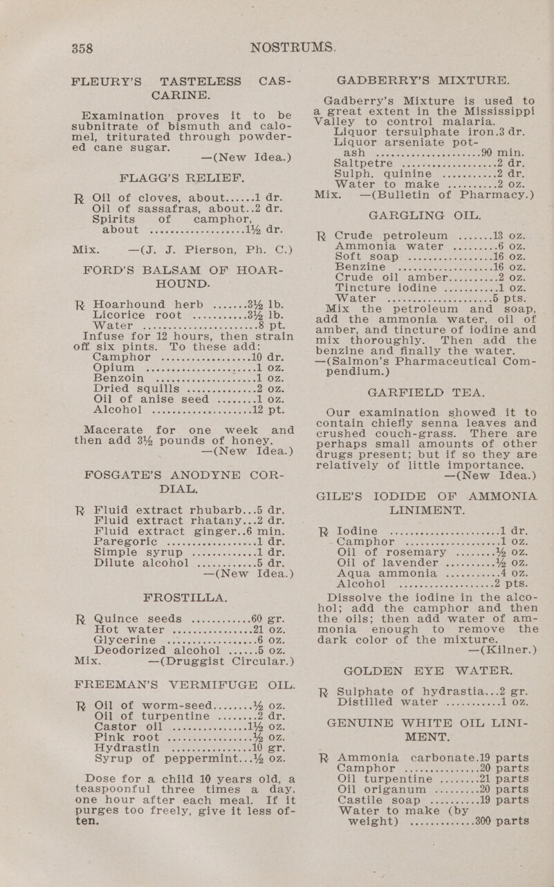 FLEURY’S @ATRENE!: Examination proves it to be subnitrate of bismuth and calo- mel, triturated through powder- ed cane sugar. —(New Idea.) FLAGG’S RELIEF. R Oil of cloves, about...... 1 ar. Oil of sassafras, about..2 dr. Spirits of camphor, BDOUE? Ke cise ciseel otis 6 1% dr. Mix. —(J. J. Pierson, Ph. C.) FORD’S BALSAM OF HOAR- HOUND. Rk Hoarhound herb ....... 314 lb. PLCOriCe: TOOt+e....ssecens 3% lb. Waren 2 en ncincm cae eecieetc core 8 pt. Infuse for 12 hours, then strain off six pints. To these ae Cam DHOOM Nalonk seine teers 0 dr. OPT oe ie once sae as 1 oz. Ben ZOin Vessco soe 1 oz. Dried squillis= nace econ VIO AS Oil of anise seed ........ 1 oz. ATCOMO] Mae eae eae 12 pt. Macerate for one week and then add 3% pounds of honey. —(New Idea.) FOSGATE’S ANODYNE COR- DIAL. R Fluid extract rhubarb...5 dr. Fluid extract rhatany...2 dr. Fluid extract ginger..6 i Parec onic voce eres cease dr. SIMPLE VSV-LU Di custece sees Iiar: Dilute calcoholeewcsue case. Sears —(New Idea.) FROSTILLA. R Quince seeds ............ 60 gr. ILO Ge awit bere sear tae ne ee eee 21 OZ. GIy COTIN Cisco tei wees 6 OZ. Deodorized alcohol ...... 5 Oz: Mix. —(Druggist Circular.) FREEMAN’S VERMIFUGE OIL. R Oil of worm-seed........ 1 Oz. On of turpentine si... 2 ar. CABLOR LOM se, oaticcnisiad sak 1% 0z PINK POGUE 2 ce iisersc ewes st % Oz. PLYyd rasta Se natoeeviactestac 10 gr Syrup of peppermint...% OZ. Dose for a child 10 years old, a teaspoonful three times a day, one hour after each meal. If it oe too freely, give it less of- en. GADBERRY’S MIXTURE. Gadberry’s Mixture is used to a great extent in the Mississippi Valley to control malaria. Liquor tersulphate iron.3 dr. Liquor arseniate pot- AST whee cee ae reales aac 90 min. Sail tpetre- ea wesc neon sees 2 ar. Suh cla wonthbonaeiee Rone aA 2 ‘ar. Water to make &lt;.:......- 2 OZ. Mix. —(Bulletin of Pharmacy.) GARGLING OIL. R Crude petroleum ....... 13 0z Ammonia water ......... 6 OZ SOLte[SOaps so. hii 16 0z Ben ZINie-* Jee shee ee eee 16 Oz Cruderoil amberie. ince 2 OZ. TinCtUre tO GAiMle- a.jcn eee Loz SWVC OTS mc -. crretcre cite enrion 5 pts. Mix the petroleum and soap, add the ammonia water, oil of amber, and tincture of iodine and mix thoroughly. Then add the benzine and finally the water. —(Salmon’s Pharmaceutical Com- pendium.) GARFIELD TEA. Our examination showed it to contain chiefly senna leaves and crushed couch-grass. There are perhaps small amounts of other drugs present; but if so they are relatively of little importance. —(New Idea.) GILE’S IODIDE OF AMMONIA LINIMENT. Rho dine ass joaseceenwsiteseee ih lie CaN P HOR sae oi cc cman alocrkesiose Oz; OMmvoOLsTOSCMa Tyra costesee Y% oz Oilvot-lavender.on.-eces 1% Oz. MNO h EW OALANO IEW gadonacoocE 4 OZ. AC COWMOWE Ae ancste ocatitntinest 2 pts Dissolve the iodine in the alco- hol; add the camphor and then the oils; then add water of am- monia enough to remove the dark color of the mixture. —(Kilner.) GOLDEN EYE WATER. R Sulphate of hydrastia...2 gr. Distilled water ........... L302: GENUINE WHITE OIL LINI- MENT. R Ammonia carbonate.19 parts Cam pno® ssn. ceaeeese 20 parts Oil, turnpemtinie: +...-6- 21 parts Oil eOrisa mum: yee 20 parts Castile=s0apt...c. &lt;.sc0&lt; 19 parts Water to make (by weisht): fh iecc. seater 300 parts