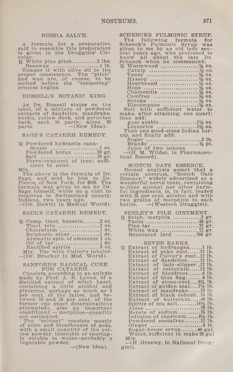 RUSSIA SALVE. A formula for a preparation said to resemble this preparation is given in the Druggists’ Cir- cular: Re White pine piteh:.......03.%. 2 lbs. TB CES Wid eo ocsis tea nies oitrausieiee ota 1 1b. Temper it with olive oil “to the proper consistence. The “pitch” and wax are, of course, to be melted before the “tempering” process begins. RUSSELL’S BOTANIC KING. As Dr. Russell states on the label, of a mixture of powdered extracts of dandelion, mandrake, buchu, yellow dock, and peruvian bark, each 10 parts; aloes, parts. —(New Idea). SAGH’S CATARRH REMEDY. R Powdered hydrastis cana- GHETISUS) Stats. ates oe sada tetenio ne cele OZ. Powdered borax. «..&lt;s.ieese 10 er. Sibeaeraeet oe cen cs oe ioe eats 10 gr. Ferro-cyanuret of iron; suffi- cient to color. Mix, The above is the formula of Dr. Sage, and sold by him to Dr. Pierce, of New York, for $500. The formula was given to me by Dr. Sage himself, while on a visit to relatives in Switzerland county, Indiana, two years ago. —(Dr. Hewitt in Medical World). SAUL’S CATARRH REMEDY. ie; Comp. tinct. benzoin.... 5... 2 OZ. MPIC COM actos cnreke nels antes 2 OZ. CTUIGBOL OTIMic selec nies eeo tare ore ws 1 dr. Supine ee piers oem ciciecerte 1 dr. Aromatic spts. of ammonia 1 oz. Oil Obs Ta sey erations shamans 1 dr. EVE CtiffEed tS pITItS® 3 cm.n costes 5 OZ. Mix, Use with Cutler’s inhaler. —(Dr. Brucker in Med. -World). SANFORD’S RADICAL CURE MOIR. CyAIw ATR REC Consists, according to an anlysis made by Prof. A. B. Lyons, of a distilled extract of witch hazel, containing a little alcohol and glycerine, perhaps as much as 5 per cent. of the latter, and hbe- tween 10 and 15 per cent. of the former (no exact determinations attempted), also an important constituent — morphine—quantity not estimated. The “solvent” consists mostly of nitre and bicarbonate of soda, with a small quantity of the yel- low powder, insoluble or sparing- ly soluble in water—probably a vegetable powder. —(New Idea). 371 SCHENCKS PULMONIC SYRUP. The following formula _ for given to me by an old lady sev- eral years ago, who professed to Know all about the late Dr. Schenck when he commenced: PS WV OF TOWO'O ia a eie avseies «i cveteleleiore ss « % OZ. CAI Ootemt enerooncisrettcees tonsa % oz WIR ANAIS Ys Rote arctva vais aesteers Se otk cee OZ 1 ENACISO) ORAS eR mC See EE % OZ, EL OAT MOU Mrs sats sv neicd Seleeains % oz FTO DSi seis satis pohiscate set aeons 4 OZ. Chamomile: &lt;.i..c..0 Were ee ee: Y% Oz. CONPER OYA te son aes es ae acceso Oz SGM Cia aratin vars cleaned siaravatermerats % Oz. WICCAMPANS = Hesse Seckceos ees % Oz. Boil with sufficient water to make, after straining, one quart; then ‘add: PUI AOC ort inc eis cs orslewrers 1% oz. PGTOQMOTT CO fo ices oayearetncie ore erate 1% oz. Then one so00d- sized Indian tur- nip, and finally add: SUT Toe torcne tera orem cara eteae orate eee 3 lb. LESS GG iA Gitar A Rana nae % pt. Juice of two lemons. —(H, M. Wilder, in Pharmaceu- tical Record). SCOTCH OATS ESSENCE. Recent analysis assert that a certain nostrum, “Scotch Oats Essence,’ widely advertised as a wonderful nerve tonic, containing ncither alcohol nor other harm- ful ingredients, is, in fact, loaded with 35 per cent. alcohol and with two grains of morphine to each bottle. —(Western Druggist). SEELEY’S PILE OINTMENT. (SAS Olae Tedoigolauleytosnnoaccoon. 3 er. TIVENVT Tee Sees Suet Sia eee 48 gr. Pine rtamr a .icccsssoec ee Monies 72 gr WW ECP WU ie eerec tes coe mal aa Benzoated) Tard’ 025 sess. 766 gr SEVEN BARKS. | R Extract of hydrangea...... 1 lb. Extract of poke root...... 12 lb. Extract of Culver’s root..12 lb. Extract of dandelion...... al-4) ilioys Extract of lady-slipper..12 lb. Extract of colocynth.....12 lb. Extract of bloodroot....... 6 lb. Extract of blue flag. ....... 6 lb. Extract of stone-root....6% lb Extract of golden seal....7% 1b Extract of mandrake...... 94 1b. Extract of black cohosh..24 Ib. Extract of obutternut...:. 48 lb. Spirits of sea salt...... .. 14% Ib. RUG ae Oe NEI nT ees OB ok 10 lb. Borate of sodium........... 15 lb. Infusion of capsicum...... 414 lb. Powdered sassafras........ 11 Ib. GUITI@OD Stove bicccan onerae card lb. Sugar-house Syrup........ gal. ce sufficient to ee 28 cal ix —(H .Greeley, in National Drug- gist).