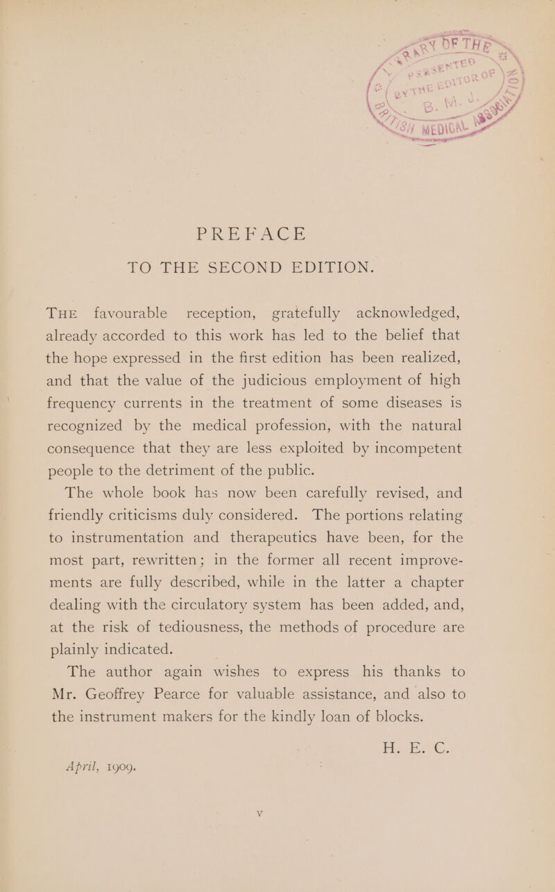 ZR J a yr ee PRE ACE TO THE SECOND ED TLION. THE favourable reception, gratefully acknowledged, already accorded to this work has led to the belief that the hope expressed in the first edition has been realized, and that the value of the judicious employment of high frequency currents in the treatment of some diseases is recognized by the medical profession, with the natural consequence that they are less exploited by incompetent people to the detriment of the public. The whole book has now been carefully revised, and friendly criticisms duly considered. The portions relating to instrumentation and therapeutics have been, for the most part, rewritten; in the former all recent improve- ments are fully described, while in the latter a chapter dealing with the circulatory system has been added, and, at the risk of tediousness, the methods of procedure are plainly indicated. | The author again wishes to express his thanks to Mr. Geoffrey Pearce for valuable assistance, and also to the instrument makers for the kindly loan of blocks. Iie eG, April, 1909.