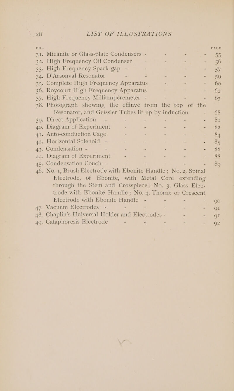 LIST OF ILLUSTRATIONS Resonator, and Geissler Tubes lit up by induction - Condensation - : “ Z : 4 e Electrode, of Ebonite, with Metal Core extending through the Stem and Crosspiece; No. 3, Glass Elec- trode with Ebonite Handle; No. 4, Thorax or Crescent Electrode with Ebonite Handle - - - £ Vacuum Electrodes - - - - ~ - Cataphoresis Electrode - - : : go QI QI Q2