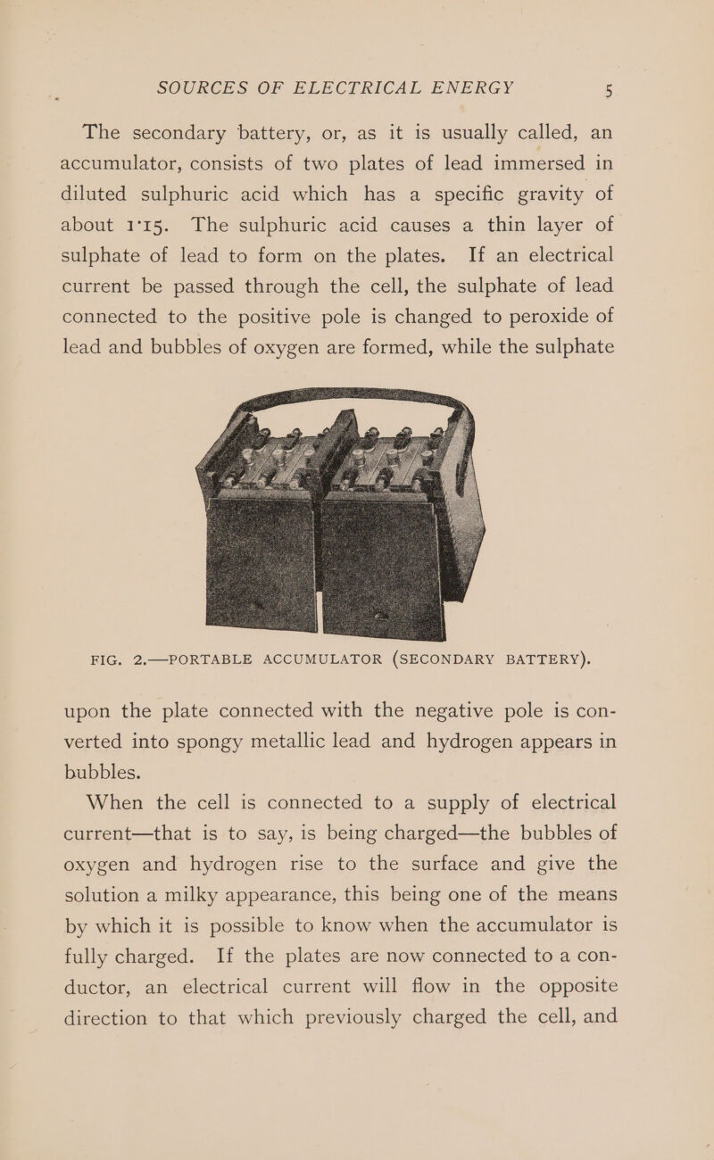 The secondary battery, or, as it is usually called, an accumulator, consists of two plates of lead immersed in diluted sulphuric acid which has a specific gravity of about 1°15. The sulphuric acid causes a thin layer of sulphate of lead to form on the plates. If an electrical current be passed through the cell, the sulphate of lead connected to the positive pole is changed to peroxide of lead and bubbles of oxygen are formed, while the sulphate FIG. 2.—PORTABLE ACCUMULATOR (SECONDARY BATTERY). upon the plate connected with the negative pole is con- verted into spongy metallic lead and hydrogen appears in bubbles. When the cell is connected to a supply of electrical current—that is to say, is being charged—the bubbles of oxygen and hydrogen rise to the surface and give the solution a milky appearance, this being one of the means by which it is possible to know when the accumulator is fully charged. If the plates are now connected to a con- ductor, an electrical current will flow in the opposite direction to that which previously charged the cell, and