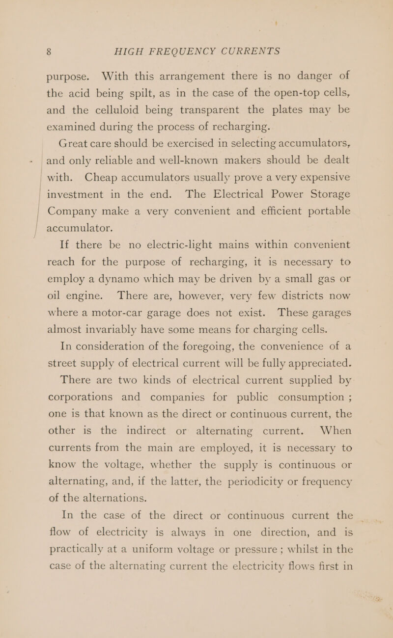 purpose. With this arrangement there is no danger of the acid being spilt, as in the case of the open-top cells, and the celluloid being transparent the plates may be examined during the process of recharging. Great care should be exercised in selecting accumulators, and only reliable and well-known makers should be dealt with. Cheap accumulators usually prove a very expensive _investment in the end. The Electrical Power Storage / Company make a very convenient and efficient portable ~ accumulator. If there be no electric-light mains within convenient reach for the purpose of recharging, it is necessary to employ a dynamo which may be driven by a small gas or oil engine. There are, however, very few districts now where a motor-car garage does not exist. These garages almost invariably have some means for charging cells. In consideration of the foregoing, the convenience of a street supply of electrical current will be fully appreciated. There are two kinds of electrical current supplied by corporations and companies for public consumption ; one is that known as the direct or continuous current, the other is the indirect or alternating current. When currents from the main are employed, it is necessary to know the voltage, whether the supply is continuous or alternating, and, if the latter, the periodicity or frequency of the alternations. In the case of the direct or continuous current the | flow of electricity is always in one direction, and is practically at a uniform voltage or pressure ; whilst in the case of the alternating current the electricity flows first in