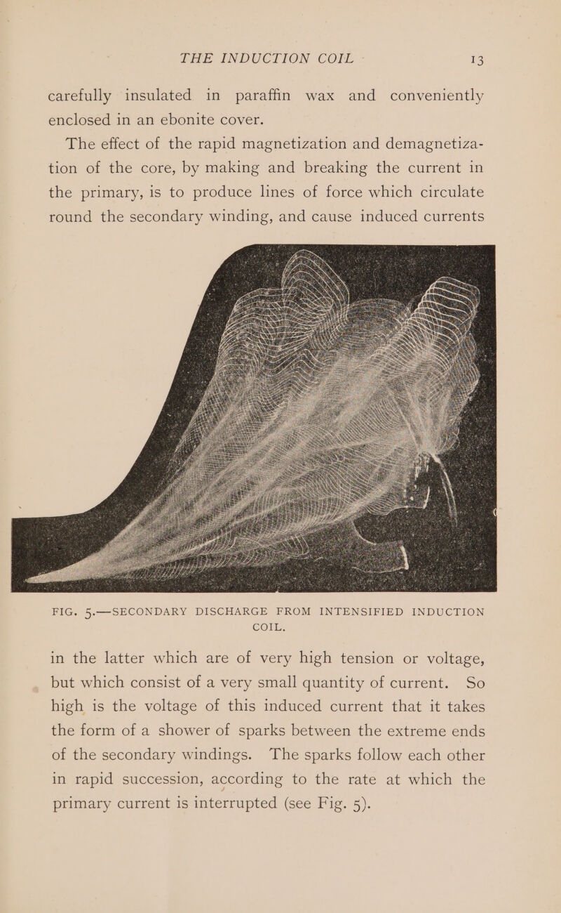 carefully insulated in paraffin wax and conveniently enclosed in an ebonite cover. The effect of the rapid magnetization and demagnetiza- tion of the core, by making and breaking the current in the primary, is to produce lhnes of force which circulate round the secondary winding, and cause induced currents in the latter which are of very high tension or voltage, but which consist of a very small quantity of current. So high is the voltage of this induced current that it takes the form of a shower of sparks between the extreme ends of the secondary windings. The sparks follow each other in rapid succession, according to the rate at which the primary current is interrupted (see Fig. 5).