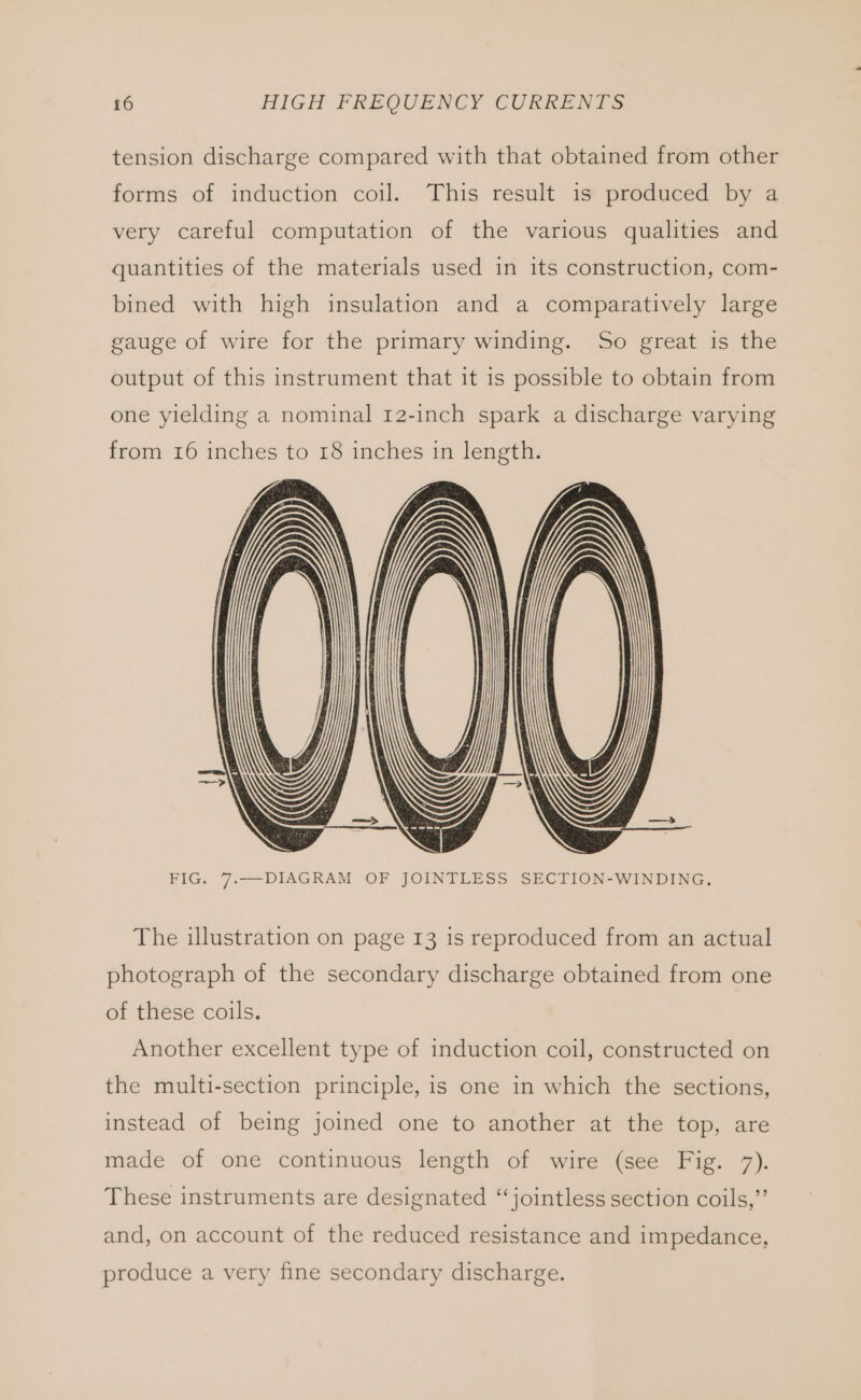 tension discharge compared with that obtained from other forms of induction coil. This result is produced by a very careful computation of the various qualities and quantities of the materials used in its construction, com- bined with high insulation and a comparatively large gauge of wire for the primary winding. So great is the output of this instrument that it is possible to obtain from one yielding a nominal 12-inch spark a discharge varying from 16 inches to 18 inches in length. FIG. 77.—DIAGRAM OF JOINTLESS SECTION-WINDING. The illustration on page 13 is reproduced from an actual photograph of the secondary discharge obtained from one of these coils. Another excellent type of induction coil, constructed on the multi-section principle, is one in which the sections, instead of being joined one to another at the top, are made of one continuous length of wire (see Fig. 7). These instruments are designated ‘“jointless section coils,”’ and, on account of the reduced resistance and impedance, produce a very fine secondary discharge.