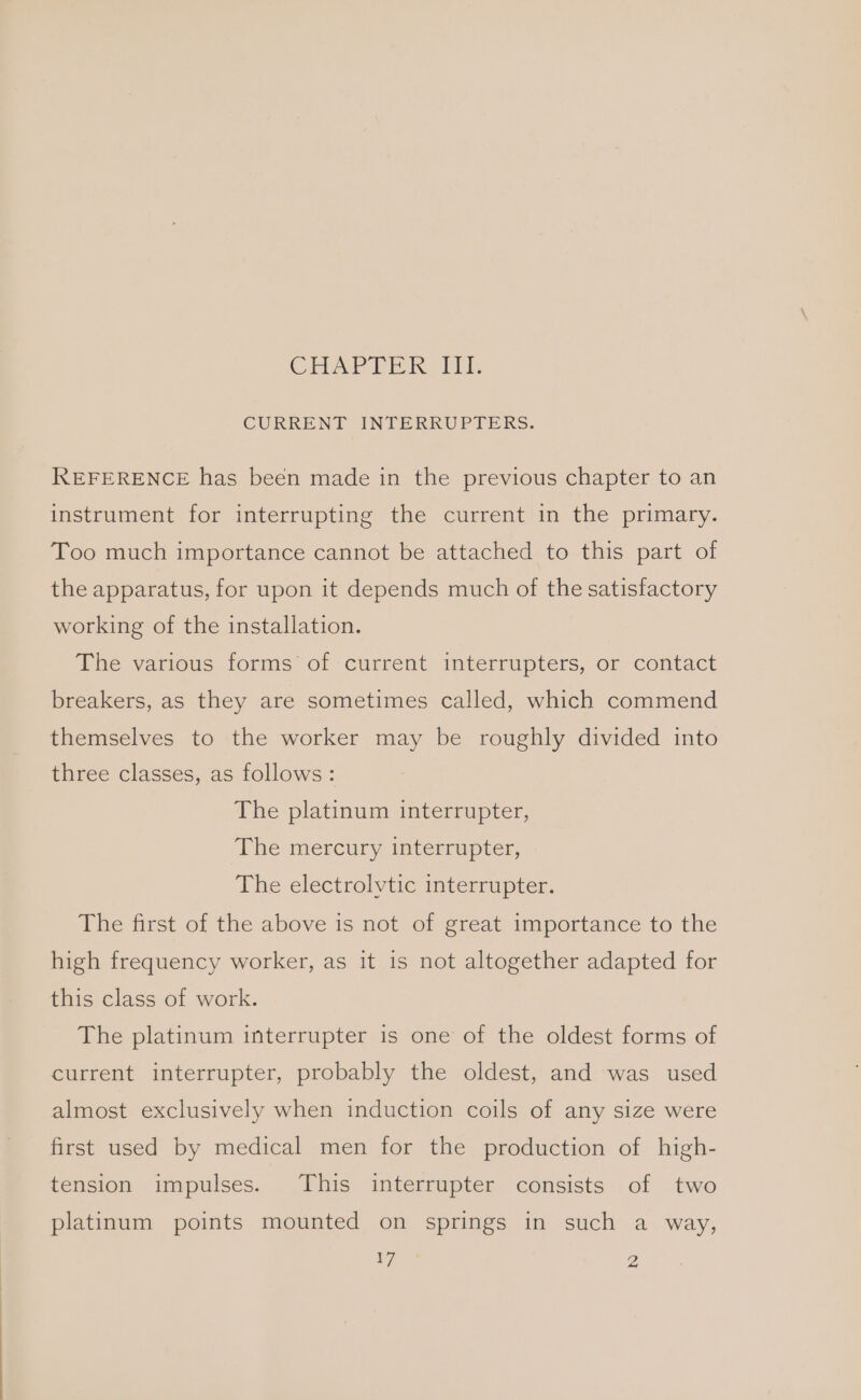 CHAPITER, 11h CURRENT INTERRUPTERS. REFERENCE has been made in the previous chapter to an instrument for interrupting the current in the primary. Too much importance cannot be attached to this part of the apparatus, for upon it depends much of the satisfactory working of the installation. The various forms of current interrupters, or contact breakers, as they are sometimes called, which commend themselves to the worker may be roughly divided into three classes, as follows: The platinum interrupter, The mercury interrupter, The electrolytic interrupter. The first of the above is not of great importance to the high frequency worker, as it is not altogether adapted for this class of work. The platinum interrupter is one of the oldest forms of current interrupter, probably the oldest, and was used almost exclusively when induction coils of any size were first used by medical men for the production of high- tension impulses. This interrupter consists of two platinum points mounted on springs in such a way, Ieee 2