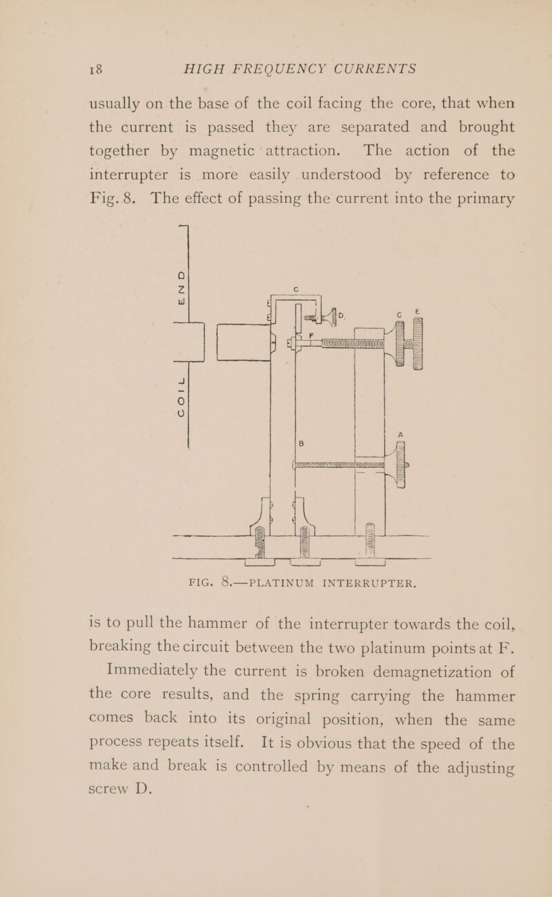 usually on the base of the coil facing the core, that when the current is passed they are separated and brought together by magnetic attraction. The action of the interrupter is more easily understood by reference to Fig.8. The effect of passing the current into the primary FIG, S.—PLATINUM INTERRUPTER. is to pull the hammer of the interrupter towards the coil, breaking the circuit between the two platinum points at F. Immediately the current is broken demagnetization of the core results, and the spring carrying the hammer comes back into its original position, when the same process repeats itself. It is obvious that the speed of the make and break is controlled by means of the adjusting screw D.