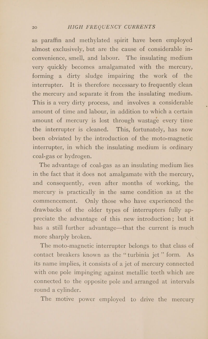 as paraffin and methylated spirit have been employed almost exclusively, but are the cause of considerable in- convenience, smell, and labour. The insulating medium very quickly becomes amalgamated with the mercury, forming a dirty sludge impairing the work of the interrupter. It is therefore necessary to frequently clean the mercury and separate it from the insulating medium. This is a very dirty process, and involves a considerable amount of time and labour, in addition to which a certain amount of mercury is lost through wastage every time the interrupter is cleaned. This, fortunately, has now been obviated by the introduction of the moto-magnetic interrupter, in which the insulating medium is ordinary coal-gas or hydrogen. The advantage of coal-gas as an insulating medium lies in the fact that it does not amalgamate with the mercury, and consequently, even after months of working, the mercury is practically in the same condition as at the commencement. Only those who have experienced the drawbacks of the older types of interrupters fully ap- preciate the advantage of this new introduction; but it has a still further advantage—that the current is much more sharply broken. The moto-magnetic interrupter belongs to that class of contact breakers known as the “turbinia jet” form. As its name implies, it consists of a jet of mercury connected with one pole impinging against metallic teeth which are connected to the opposite pole and arranged at intervals round a cylinder. The motive power employed to drive the mercury