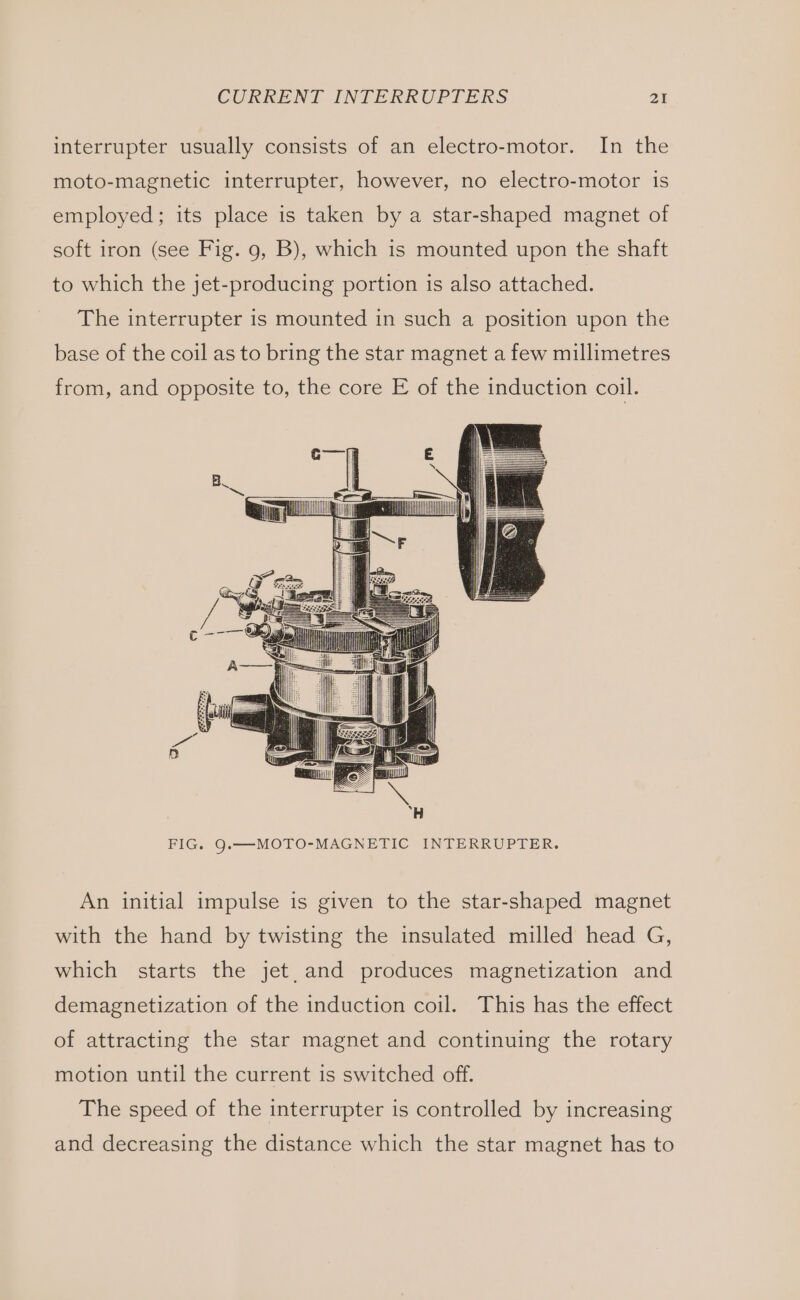 interrupter usually consists of an electro-motor. In the moto-magnetic interrupter, however, no electro-motor is employed; its place is taken by a star-shaped magnet of soft iron (see Fig. 9, B), which is mounted upon the shaft to which the jet-producing portion is also attached. The interrupter is mounted in such a position upon the base of the coil as to bring the star magnet a few millimetres from, and opposite to, the core E of the induction coil. FIG. Q.—MOTO-MAGNETIC INTERRUPTER. An initial impulse is given to the star-shaped magnet with the hand by twisting the insulated milled head G, which starts the jet. and produces magnetization and demagnetization of the induction coil. This has the effect of attracting the star magnet and continuing the rotary motion until the current is switched off. The speed of the interrupter is controlled by increasing and decreasing the distance which the star magnet has to